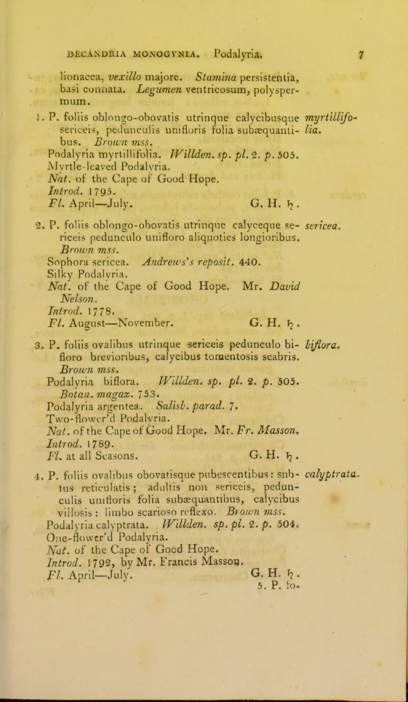 DECANDHiA woxoGVNiA. Podalyrla. lionacca, vexillo inajore. Stamina persistentia, basi connata. Legiimen ventricosum, polysper- nium. 1. P. foliis oblongo-obovatis utrinque calyclbusque myrtiU'ifO' sericeis, pcdunculis unifloris folia subtequanli- Ua. bus. Broiuii mss. Podalyrla myrtillifolia. IVillden. sp. pi. 2. p. 503. AJyrtle-leaved Podalvria. Nat. of the Cape of Good Hope. In trod. 1795. Fl. April—July. G. H. . 2. P. foliis oblongo-obovatis utrinque calyceque se- scricea, riceis pedunculo unifloro aliquotles longioribus. Brown niss-. Sophora sericea. Andrews's reposit. 440. Silky Podalvria. Nnt. of the Cape of Good Hope. Mr. David Nelson. Jntrod. 1778. Fl. August—November. G. H. • 3. P. foliis ovalibus utrinque sericeis pedunculo bi- hifiora, floro brevioribus, calycibus tonaentosis scabris. Brown mss. Podalyrla blflora. JVillden. sp. pi. 2. p. 505. Botan. magaz. 53. Podalyrla argentea. Salisb.parad. J, Tvvo-flowLT'd Podalvria. N'jl. of the Cape of Good Hope, Mr. Fr. Masson, Introd. 1789. FL at all Seasons. G. H. . 4. P. foliis ovalibus obovatisque pubescentihus: sub- calyptrata, tus reticulatis; adidtis non sericeis, pedun- culls unifloris folia subapquantibus, calycibus villosis : limbo scarioso reflexo. Brown mss. Podalyrla calyptrata. IVillden. sp. pi. 2. p. 504. One-flowcr'd Podalyrla. Nat. of the Cape of Good Hope. Introd. 1792, by Mr. Francis Masson. FL April—JulV. G. H. . ' 5. P. fo.