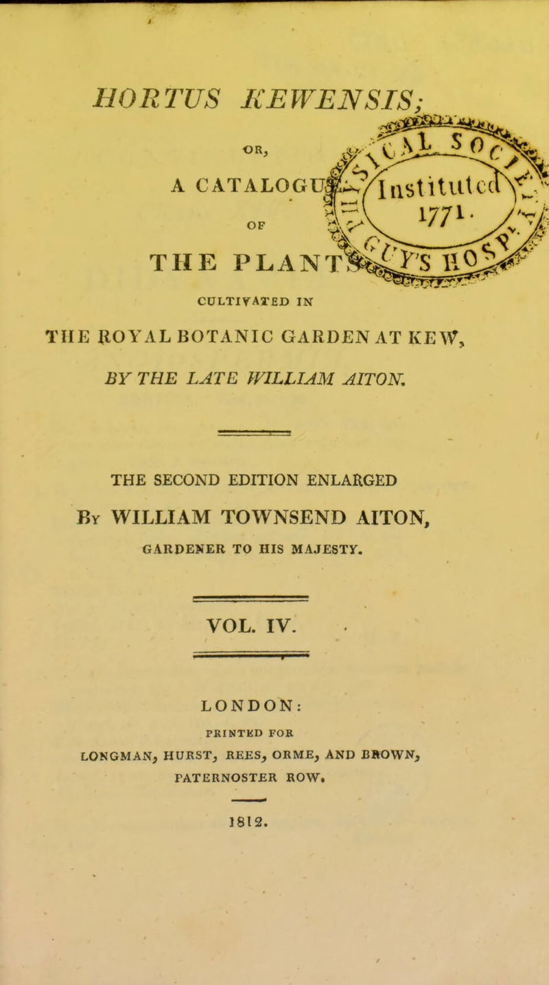 » HORTUS KEWENSIS; OR, A CATALOGUE OF THE PLANT? CULTIV^ATED IN THE UOYAL BOTANIC GARDEN AT KEW, BY THE LATE WILLIAM AITON, THE SECOND EDITION ENLARGED By WILLIAM TOWNSEND AITON, GARDENER TO HIS MAJESTY. VOL. IV. LONDON: PRINTKD FOK LONGMAN, HURSTj REES, ORME, AND BROWN, FATERNOSTER ROW. 1812.