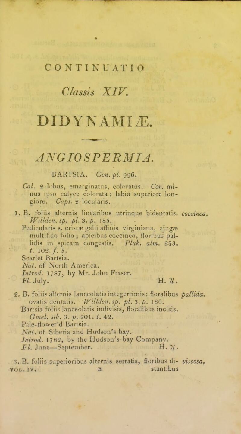 C/assis XIV. DIDYNAMIiE. ANG10 S PER MIA. BARTSIA. Gen. pi. 996. Cal. 2-lobus, emarsinatus, coloratus. Cor. mi- nus ipso calyce colorata : labio superiore lon- giore. Caps. 2 locularis. 1. B. foliis alternis linearibus utrinquc bidentalis. coccinea» IVill den. sp. pi. 3. p. \b5. Pedicularis s. cri^tae galli affinis vlrgitiiaiia, ajiigae niultifido folio; apicibus coccineo, floribus pal- lidis in spicam congestis. Fluk. aim. 283. t. 102. f. 5. Scarlet Baitsia. Nat. of North America. Introd. 1787, by Mr. John Fraser. FL July. H. % . 2. B. foliis Hlternis lanceolatis inlegerrimis: floralibus pallida. ovatis dentatis. Willdcn.sp. pi. 3.p. 186. 'Bartsia foliis lanceolatis indivisis, floralibus incisis. Gn/el. sib. 3. p. 201. 42. Pale-flower'd Barisia. Nal. of Siberia and Hudson's bay. Inlrod. 1782, by the Hudson's bay Company. FL June—September. H. %. 3. B. foliis superioribus alternis serratis, floribus di- viscosa^ YOL. IV. B stantibus