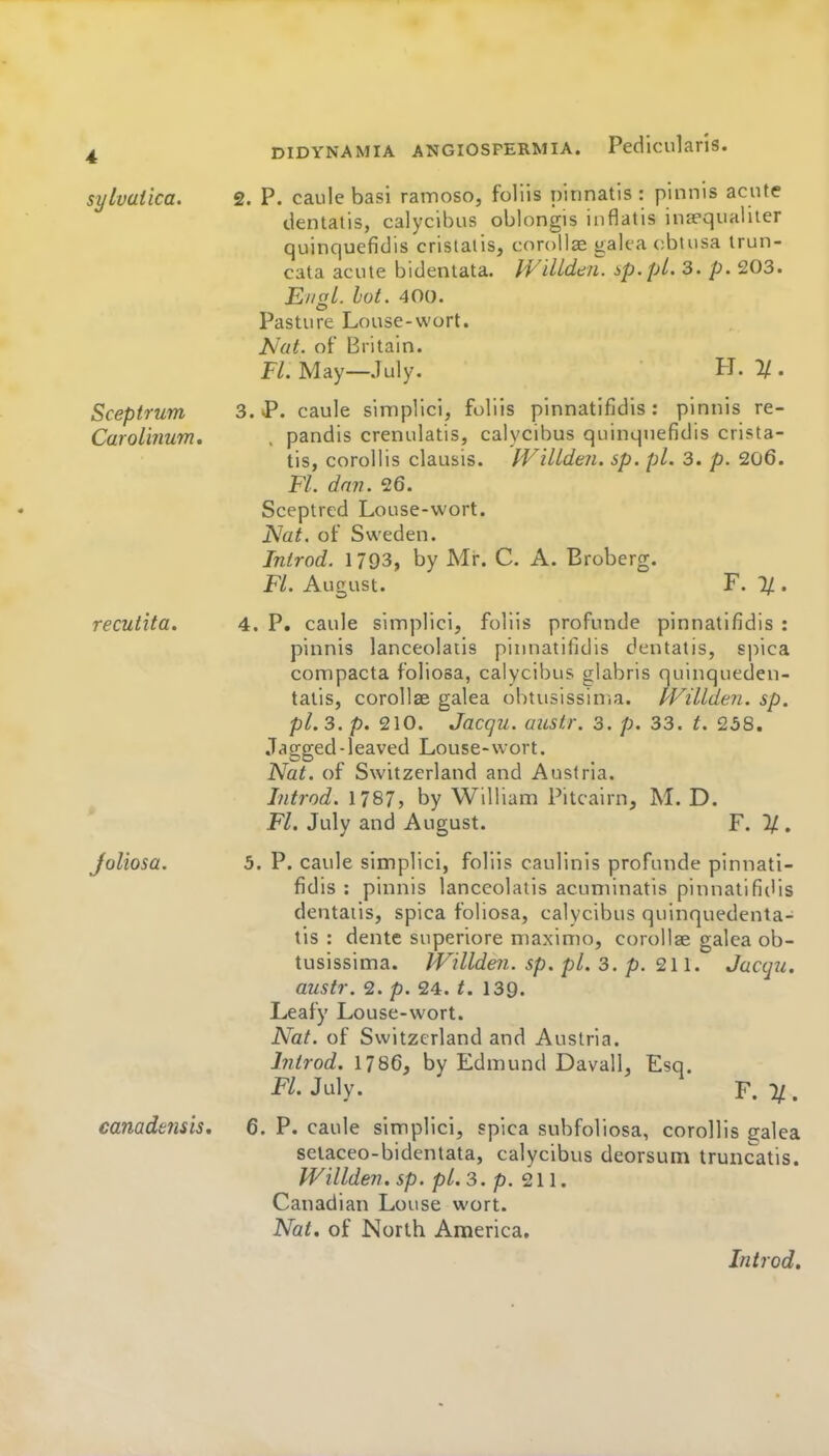 sylvaiica. 2. P. caule basi rainoso, foliis ninnatis: pinnis acute tlentatis, calycibus oblongis inflatis inaequaliter quinquefidis crislaiis, corollae galea cbtusa irun- cata acute bidentata. IViUdtni. sp.pi. 3. p. 203. £//or/. lot. 400. Pasture Louse-wort. Nat. of Britain. Fl. May—July. H. 1/ . Sceptrum 3. P. caule siniplici, foliis pinnatifidis : pinnis re- Caroimum, , pandis crenulatis, calycibus quinquefidis crista- tis, corollis clausis. IViUden. sp. pi. 3. p. 206. Fl. dmi. 26. Sceptred Louse-wort. ISlat. of Sweden. Introd. 1793, by Mr. C. A. Broberg. Fl. August. F. % . recutita. 4. P. caule simplici, foliis profunde pinnatifidis : pinnis lanceolaiis pinnatifidis dentatis, spica compacta foliosa, calycibus glabris quinqueden- taiis, corollae galea obtusissiuia. f'Villden. sp. pi. 3. p. 210. Jacqu. austr. 3. p. 33. t. 238. Jagged-leaved Louse-wort. Nat. of Switzerland and Austria. Introd. 1787, by William Pitcairn, M. D. Fl. July and August. F. % . Joliosa. 5. P. caule simplici, foliis caullnls profunde pinnati- fidis : pinnis lanceolaiis acuniinatis pinnatifidis dentatis, spica foliosa, calycibus quinquedenta- lis : dente superiore maxinio, corollae galea ob- tusissima. tVillden. sp. pi. 3. p. 211. Jacqu. austr. 2. p. 24. t. 139. Leafy Louse-wort. Nat. of Switzerland and Austria. Introd. 1786, by Edmund Davall, Esq. FL July. F. %. canadensis, 6. P. caule simplici, spica subfoliosa, corollis galea selaceo-bidentata, calycibus deorsum truncatis. Willden. sp. pi. 3. p. 211. Canadian Louse wort. Nat. of North America, Introd,