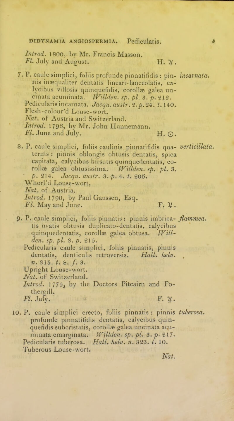 Introd. 1800, l)y Mr. Francis Masson. FL July and August. H. 1/. 7. P. caule simplici, foliis profunde pinnatifidis : pin- incarnata. nis inaequaliter dentatis lineari-lanceolatis, ca- lycibus villosis quinquefidis, corollae galea un- cinatH acuminata. IVilldeii. sp. pi. 3. p. '212. Pedicularis incarnata. Jacqu. austr. 2.p.24. /. 140. Flesh-colour'd Louse-wort. Nat. of Austria and Switzerland. Introd. I79fi, by Mr. John Hunnemann. Fl. June and July. H. ©. 8. P. caule simplici, foliis caulinis pinnatifidis qua- vertic'illata. ternis : pinnis oblongis oblusis dentatis, spica capitata, calycibus hirsutis quinquedentatis, co- rollae galea obtusissima. WiUden. sp. pi. 3. p. 214. Jacqu. austr. 3. p. 4, t. 206. Whorl'd Louse-wort. Nat. of Austria. Introd. 1790, by Paul Gaussen, Esq. Fl. May and June. F. 1/ . 9. P. caule simplici, foliis pinnatis : pinnis imbrica- Jiammea. tis ovatis obtusis duplicato-dentaiis, calycibus quinquedentatis, corollae galea obtusa. PVill' den. sp. pi. 3. p. 213. Pedicularis caule simplici, foliis pinnatis, pinnis dentatis, denticulis retroversis. Hall. helv. n. 315. t. 8. /. 3. Upright Louse-wort. Nat. of Switzerland. Introd. 1775, by the Doctors Pitcairn and Fo- theroill. Fl. JuPy. • F. 2/. 10. P. caule simplici erecto, foliis pinnatis : pinnis tulerosa, profunde pninatifidis dentatis, calycibus quin- quefidis subcristatis, corollae galea uncinata acu- minata emarginata. li'^illden. sp. pi. 3. p. 217» Pedicularis tuberosa. Hall. helv. n. 323. t. 10. Tuberous Louse-wort.