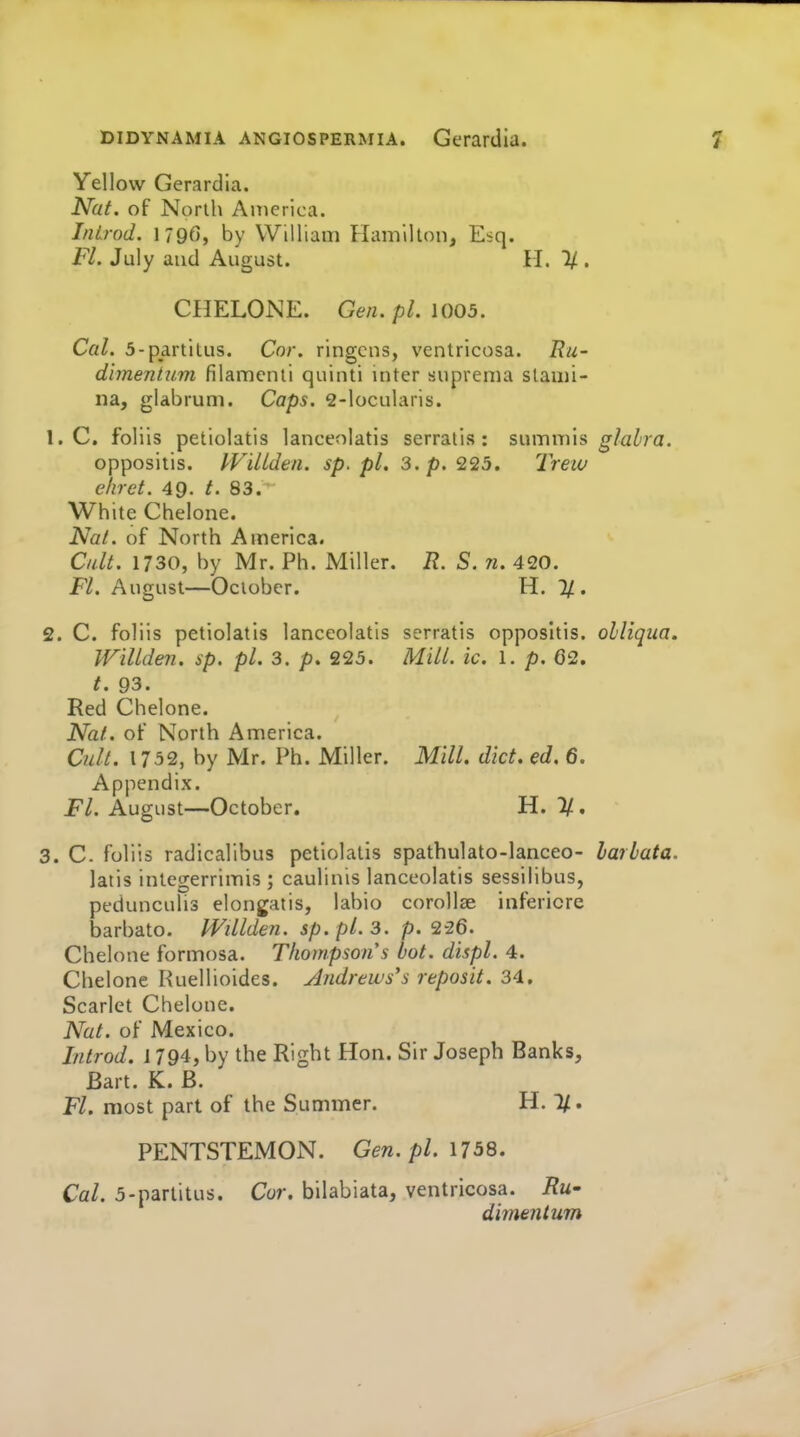 Yellow Gerardia. Nat. of North America. InLrod. 179G, by William Hamilton, Esq. Fl. July and August. H. 1/ . CHELONE. Gen. pL 1005, Cal. 5-partitus. Cor. ringens, ventricosa. Ru- dimentiim filamenii quinti inter suprema stami- na, glabrum. Caps. 2-locularis. 1. e. foliis petiolatis lanceolatis serratis: sumiTiis ^/a^-ra. oppositis. IVilLden. sp. pL 3. p. 225. Trew elirct. 49. t. 83. White Chelone. Nat. of North America. Cult. 1730, by Mr. Ph. Miller. R. S. n. 420. FL August—October. H. 7/. 2. C. foliis petiolatis lanceolatis serratis oppositis. olliqiia. WiUden. sp. pi. 3. p. 225. Mill. ic. l. p. 62. t. 93. Red Chelone. Nat. of North America. Cult. 1752, by Mr. Ph. Miller. Mill. diet. ed. 6. Appendix. Fl. August—October. H. 1/., 3. C- foliis radicalibus petiolatis spathulato-lanceo- larbata. latis integerrirnis ; caulinis lanceolatis sessilibus, pedunculis elongatis, labio corollse infericre barbato. Willden. sp.pLs. p. 2-26. Chelone formosa. Thompson's hot. displ. 4. Chelone Ruellioides. Andrews's reposit. 34. Scarlet Chelone. Nat. of Mexico. Introd. 1794, by the Right Hon. Sir Joseph Banks, Bart. K. B. Fl. most part of the Summer. H. 1/. PENTSTEMON. Gen. pi. 1758. Cal. 5-parlitus. Cor. bilabiata, ventricosa. i?M- dimeiitum