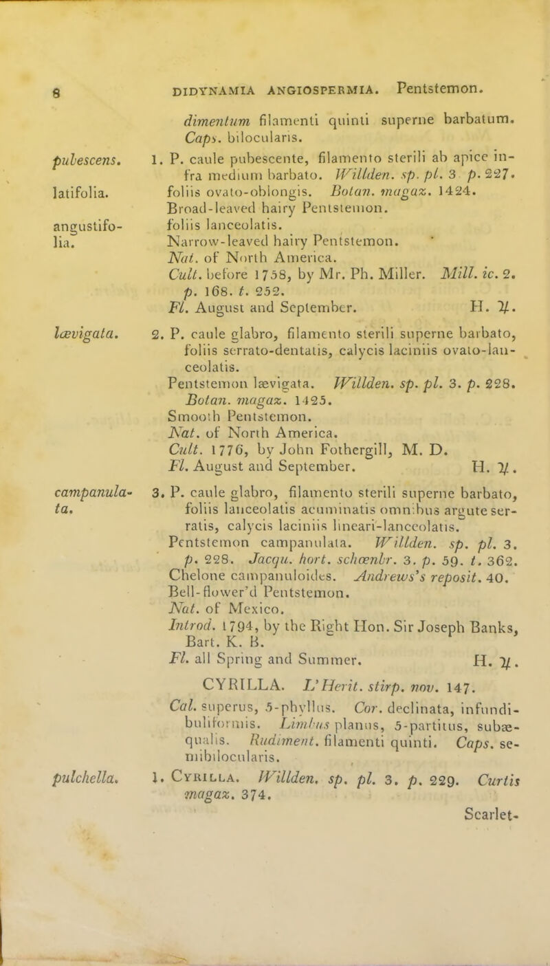 6 dimentum filvamenti quinli superne barbatum. Capy. bilocularis. pulescens. 1. P. caule pubescente, filamento sterili ab apicc in- fra medium l>arbato. IVillden. sp. pL. 3 p. 2!27. latifolia. foliis ovato-oblongis. BoLun. magaz. 1424. Broad-leaved hairy Penisiemon. angusllfo- foliis lanceolatis. lia. Nairow-ieaved hairy Pentstemon. Not. of North America. Cult, before 1758, by Mr. Ph. Miller. Mill. ic. 2. p. 168. t. 25-2. Fl. August and September. H. 11. IcBvigata. 2. P. caule glabro, filamento sterili superne barbato, foliis scrrato-dentaiis, calycis laciniis ovaio-ian- ceolatis. Pentstemon laevigata. IVillden. sp. pi. 3. p. 228. Botan. magaz. 1125. Smoo'.h Pentstemon. Kat. of North America. Cult. 1 776, by John Foihergill, M. D. Fl. August and Septeitiber. H. 1/ . campanula- 3, P. caule glabro, filamento sterili superne barbato, ta, foliis lanceolatis acuminatis omnibus argute ser- ratis, calycis laciniis lineari-lanccolatis. Pentstemon campanulaia. Willden. sp. pi. 3. p. 228. Jacqu. hart, schcenhr. 3, p. 59. /. 362. Chelone can^panuloides. Andrews's reposit. 40. Bell-flower'd Pentstemon. Nat. of Mexico. Introd. 1794, by the Rijiht Hon. Sir Joseph Banks, Bart. K. B.  Fl. all Spring and Suminer. H. %. CYRILLA. L'Hei it. stirp. 770V. 147. Cal. superus, 5-phylIu5. Cor. declinata, infundi- bulihjtaiis. L/'w/v/.? planus, 5-partiius, sub^e- qualis. Rudiment, filamenti quinti. Caps, se- niibilocularis. pulchella. 1. Cyrilla. IVillden. sp. pi. 3. p. 229. Curtis magaz. 374. Scarlet-