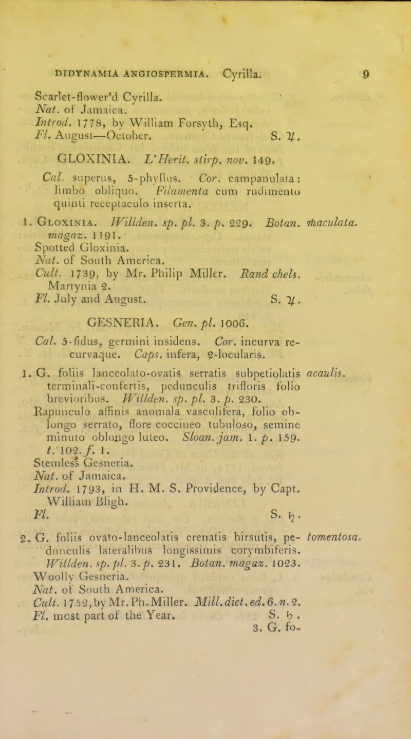 Scarlet-flower'd Cyrilla. Nat. of Jamaica. IntroJ. 1778, by Will iam Forsyth, Esq. jF/. August—Ocloher. ' S. 1/. GLOXINIA. L'Herit. slirp. vov. 149. Cal. superus, 5-ph)lIus. Cor. campanulata: limbo obliquo. Filamenla cum rudimenlo quinii receptaculo inserta. 1. Gloxinia. JVillden. sp.pl. 3. p. 229. Botan. rhaculaia. rnagnz. 1191. Spotted Gloxinia. Nat. of South America. Cult. 1739, by Mr. Philip Miller. Rand ckels. Marlynia 2. Fl. July and August. S. 1/ . GESNERIA. Gen. pi. 1006. Cal. 3-fidus, germini insidens. Cor. incurva re- curvaque. Caps, infera^ 2-locularis. 1. G. foliis lanceolato-ovatis serratis subpetiolatis acaulis. terminali-conferiis, pcdunculis trifloris folio brevioribus. JVillden. sp. pi. 3. p. 230. Rapunculo affinis anomala vasculifera, folio ob- longo serrato, flore coccineo tubuloso, semine niinuto oblongo luteo. Sloan, jam. 1. p. 159. t. 102./. 1. Stemless Gesneria. Nat. of Jamaica. Introd. 1793, in H. M. S. Providence, by Capt. William Bligh. m. s. h^. 2. G. foliis ovato-lanceolatis crenatis hirsutis, pe- tomentosa. duticulis lateralibus loncissimis corymbifcris. JVillden. sp. pi. 3. p. 231. Botan. magaz. 1023. Woolly Gesneria. Nat. of South America. Cult. 17,52, by Mr. Ph. Miller. Mdl.dict.ed.G.n.Q. Fl. most part of the Year. S. h . 3. G. fo-