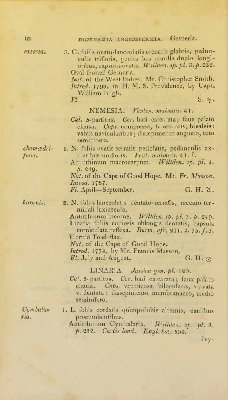 exscrtu, 3. G. foliis ovato-lanceolatis crenatis glabris, pedun- culis trifloris, gcniialibiis corolla duplo longi- oribns, capsulis ovatis. fVillden. sp. pi. 3.p. 232. 0\'al-fruitc(l Gesiieria. Nat. of the West Indies. Mr. Christopher Smith. Introd. 1793. in H. M. S. Providence, by Capt. William Bligh. Fl S. Vi. NEMESIA. Venten. malmais. 41. Cal. 5-parlitus. Cor. basi calcarata; faux palate clausa. Cap5. compressa, biiocularis, bivalvis: valvis navicularibus; disscpinicuto angusto, toto seminifero. chomcedri- 1. N. foliis ovatis serratis peliolatis, pedunculis ax-. fcliu. illaribus unifloris. Fc?il. malmais. 41. I. Antirrhinum niacrocarpum. IViUdtn. sp, pi. 3. p. 249. Nat. of the Cape of Good Hope. Mr. Fr. Masson. Introd. 1787. F/. April—September. G.H.I/. I'icwnis. 2. N. foliis lanceolatis dentato-serrafis, racemo ter- niinali laxiusculo. Antirrhinum bicorne. WiUden. sp. pi. 3. p. 249. Linaria foliis copiosis oblongis dcntatis, capsula corniculata reflexa. Burm. afr. 211. t. 75. J. 3. Horn'd Toad-flax. Nat. of the Cape of Good Hope. Introd. 1774, by Mr. Francis Masson. FL July and August. G. H. ©. LINARIA. Jussicugen.pl. 120. Co/. 5-pariitns. Cor. basi calcarata; laux palato clausa. Caps, ventricosa, biiocularis, valvata V. dentata : dissepimento membranaceOj medio seminifero. Cymlala* 1. L. foliis cordalis quinquelobis altcrnis, caulibus ria. procunibentibus. Antirrhinum Cynd)alaria. Willden. sp. pi. 3. p, 232. Curtis land. Ensl.boi. dO-2. Ivy.