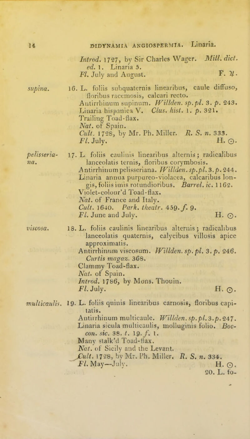 Introd. \T21, by Sir Charles Wager. Mill. did. ed. 1. Linaria 5. Ft, July and August. F. 1/. si/pina. 16. L. foliis sul)quatcrnis linearibus, caule difTuso, floribus racemosis, calcari recto. Antirrhinum supinuni. JVillden. sp.pl. 3. p. 243. Linaria hispanica V. Clus. Iiisi. 1. p. 321. Trailing Toad-flax. Nat. of Spain. Cult. 1728^ by Mr. Ph. Miller. R. S. n. 333. jF/. July. H. O. pelisseria- 17. L foliis caulinis linearibus alternis; radicalibus na. lanccolaiis ternis, floribus corymbosis. Antirrhinunipelisseriana. JVillden.sp.pl.3.p.Q44. Linaria annua purpureo-violacca, calcaribus lon- gis, foliis iniis rotundioribus. Barrel, ic. 1162. Vioiet-colour'd 7oad-flax. Nat. of France and Italy. Cult. 1640. Park, tkeatr. 459./. 9. FL June and July. H. ©. viscosa. 18. L. foliis caulinis linearibus alternis; radicalibus lanceolatis quaternis, calycibus villosis apice approximatis. AntirrhintuTi viscosum. Willden. sp. pi. 3. p. 246. Curtis magoz. 368. Clammy Toad-flax. Nat. of Spain. Introd. 1786, by Mons. Thouin. FL Ju]y. H. O. multicaulis. 19. L. foliis quinis linearibus carnosis, floribus capi- tatis. Antirrhinum multicaule. Willden.sp.pl.3.p.'247. Linaria sicula multicaulis, moUuginis folio. Boc- con. sic. 38. t. \9.J. 1. Many stalk'd Toad-flax. Nat. of Sicily and the Levant. jCult. 17-28, by Mr. I'h. Miller. R. S. n. 334. ■^'JP/. May—July. H. ©.