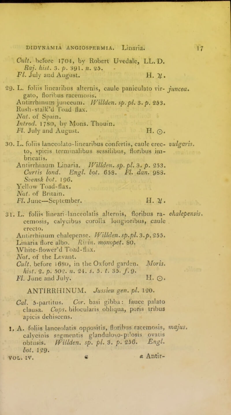 Cult, before 1704, by Robert Uvedale, LL. D. Raj. hist. 3. p. 391. n. '■ib. P/. July and August. H, 1/. 29. L. foliis linearibus alternis, caule paniculato vir- jimcea* gato, florihus raccniosis. Antirrhinum junceuni. IVilldtn. sp.pl. 3. p. 253. Rush-staik''d Toad Ha\. Nal. of Spain. Infrod. \7S0, by Mons. Thouin. Fl. July and August. H. 0. 30. L. foliis lanceolato-linearibus conferlis, caule erec- vulgaris. to, spicis terminalibus stssiiibus, fluribus im- bricatis. Antirrhinum Linaria. JVillden. sp. pi. 3. p. 253. Curtis lond. Engl. hot. 658. Fl. dan. 983. Svensk hot. 1 96. Yellow Toad-flax. Nat. of Britain. F/. June—Sei)leniber. H. 1/. 31. L. foliis iineari-lanceolatis alternis, florihus ra- ekalepensis, ceniosis, calycibus corolla longioribus, caule erecto. Antirrhinum chalepcnse. fVillden.sp.pl. 3.p. 255, Linaria flure albo. Ru in, monopet. 80. White-flower'd Toad-flax. Nat. of the Levant. Cult, before 1680, in the Oxford garden. Moris. lust. 2. p. 50 2. n. 2 4. 5. 5. t. 35./. 9. Fl. June and July. H. ©. ANTIRRHINUM. Jussieugen.pl. 120. Cal. 5-partitus. Cor. basi gibba: fauce palato clausa. Cap's, bilocularis obliqua, poris tribus apicis dehiscens. 1. A. foliis lanceolatis oppositis, floriivas racemosis, majus, calycinis s?mnentis glandulo-io-pilosis ovatis obtusis. IVillden. sp. pL 3. p. 256. Engl, lot. 129. VOL. IV. « « Antir-