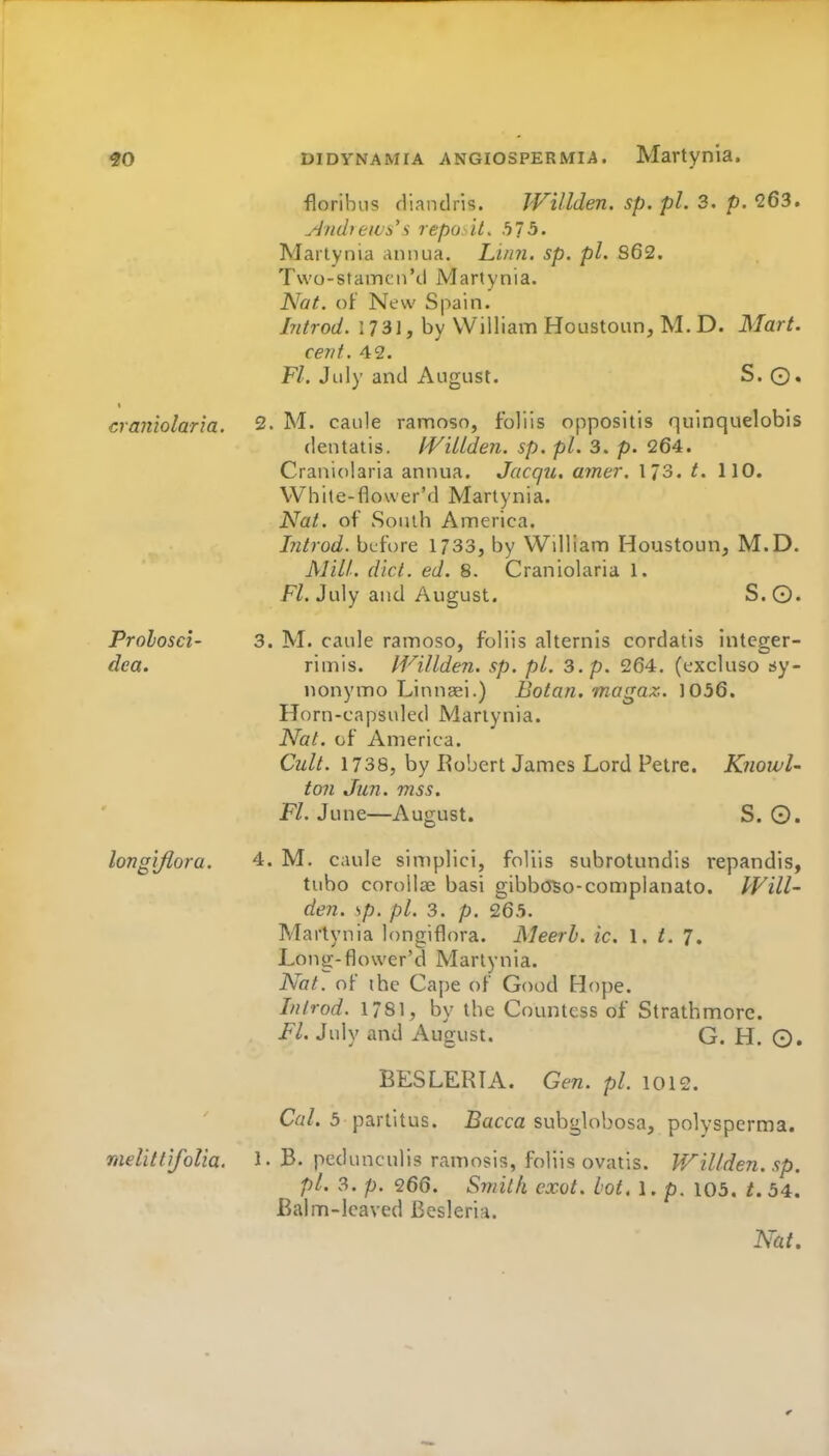 floribus fliandris. Willden. sp. pi. 3. p. 263. Anihew^''i repo. it, hlb. Martynia annua. Linn. sp. pi. S62. Tvvo-stamcn'cl Martynia. Nat. oF New Spain. Mrod. 1731, by William Houstoun, M. D. Mart, cevt. 42. F/. July and August. S.©, cramolar'm. 2. M. caule ramosn, foliis oppositis quinquelobis dentatis. IViUden. sp. pi. 3. p. 264. Craniolaria annua. Jacqu. amer. 173. t. 110. White-flower'd Martynia. Nat. of South America. Introd. before 1733, by William Houstoun, M.D. Mill. diet. ed. 8. Craniolaria 1. Fl. July and August. S. ©. Prolosci- 3. M. caule ramoso, foliis alternis cordatis inleger- dea. rimis. IVillden. sp. pi. 3. p. 264. (cxcluso sy- nonymo Linnaei.) Botan. magaz. 1056. Horn-capsuled Martynia. Nat. of America. Cult. 1738, by Robert James Lord Petre. KtiowU ton Jun. mss. Fl. June—August. S. 0. longijlora. 4. M. caule simplici, foliis subrotundis repandis, tubo corollae basi gibboBo-conjplanato. PVill- den. sp. pi. 3. p. 265. Martynia longiflora. Meerh. ic. I. t. 7. Long-flower'd Martynia. Nat. of the Cape of Good Hope. Introd. 1781, by the Countess of Strathmorc. FL July and August. G. H. ©. BESLERL\. Gen. pi. 1012. Ca/. 3 partitus. fiacca subglobosa, polysperma. melittifolia. 1. B. pedunculis ramosis, foliis ovatls. Willden. sp. pi. 3. p. 266. Sviitii exot. hot, 1. p. 103, t. 54. Balm-leaved Besleria. Nat,