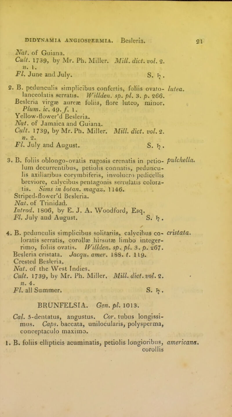 Nat. of Guiana. Cult. 1739, by Mr. Ph. Miller. Mill. did. vol. 2. 71. 1. Fl. June and July. S. . 2. B. pedunculis simplicibus confertis, foliis ovato- lulea, lanceolatis serraiis. Wdldcn. sp. pi. 3. p. 266. Besleria virgae aureae foliis, flora luleo, minor. Plum. ic. 49. /■. I. Yellow-flower'd Besleria. Nat. of Jamaica and Guiana. Cult. 1739, by Mr. Ph. Miller. Mill. diet. vol. 2. 71. 2. Fl. July and August. S. . 3. B. foliis oblongo-ovatis rugosis crcnatis in petio- pulchella, luni decurrentibus, petiolis connatis, peduncu- lis axiliaribus corymbiferis, involucro pedicellis breviore, calycibus penlagonis serrulaiis colora- tis. Sims in botnn. magaz. 1146. Striped-flower'd Besleria. Nat. of Trinidad. Introd. I8O6, by E. J. A. Woodford, Esq. Fl. July and August. S. I? • 4. B. pedunculis simplicibus solitariis, calycibus co- cristata. loratis serratis, corollae liirsutje limbo integer- rimo, foliis ovatis. IVillden. sp. pi. 3. p. '■^67. Besleria cristata. Jacqu. amer. 188. t. 119. Crested Besleria. Nat. of the West Indies. Cult. 1739, by Mr. Ph. Miller. Mill. diet. vol. <2. 71. 4. Fl. all Summer. S. Tj. BRUNFELSIA. Gen. pi. \0\3. Cal. 5-dentatus, angustus. Cor. tubus longissi- mus. Caps, baccata, unilocularis, polysperma, conceptaculo maximo. 1. B. foliis ellipticis acuminatis, petiolis longioribus, americana. coroUis
