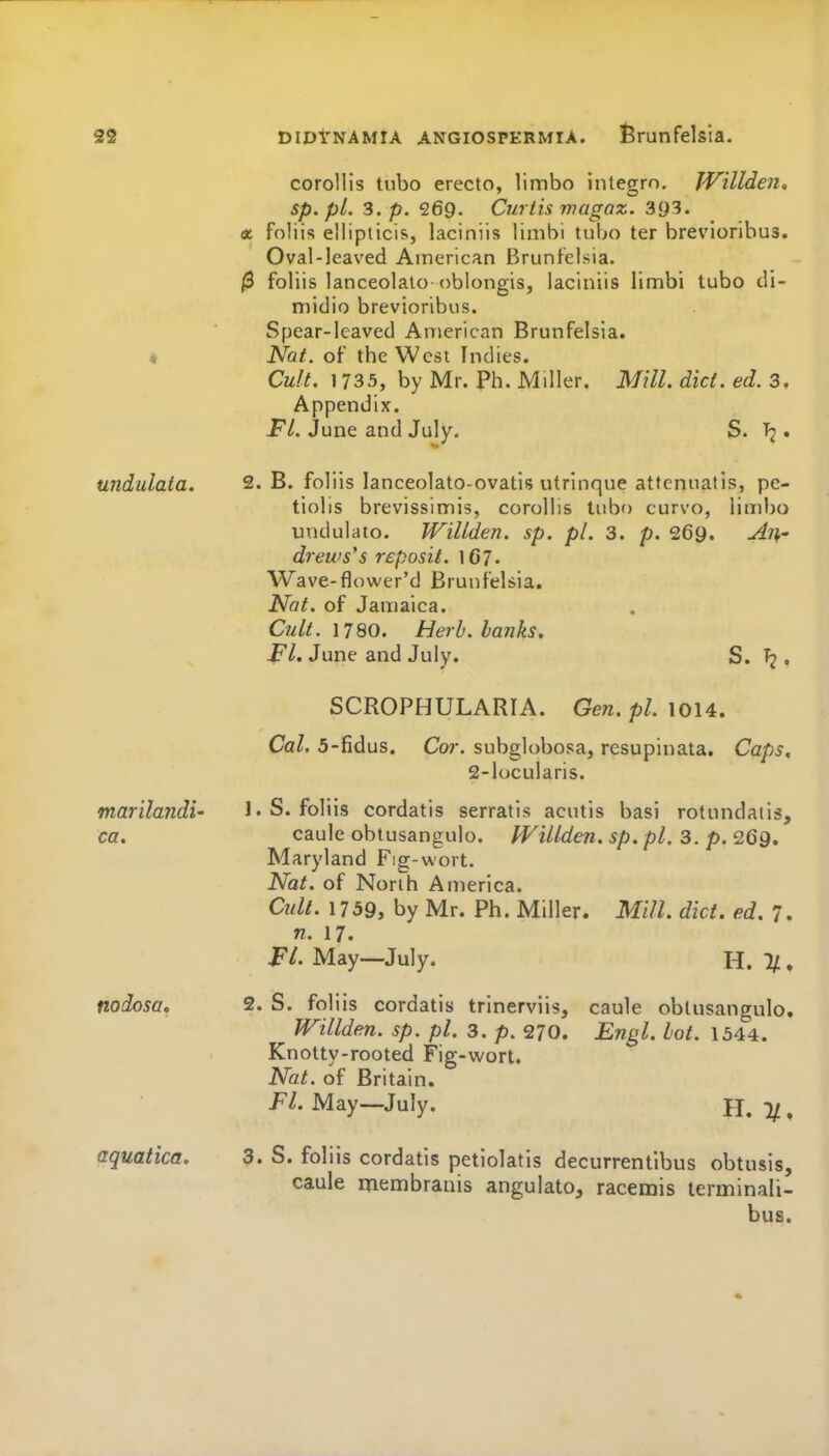corollis tubo erecto, limbo integrn. JVillden, sp. pi. 3. p. 269. Curtis magaz. 393. a foliis elliplicis, laciniis limbi tubo ter brevloribus. Oval-leaved American Brunlelsia. jS foliis lanceolaio oblongis, laciniis limbi tubo di- midio brevioribos. Spear-lcaved American Brunfelsla. « Nat. of the West Indies. Cult. 1735, by Mr. Ph. Miller. Mill. diet. ed. 3, Appendix. Fl. June and July. S. . undulata. 2. B. foliis lanceolato-ovatis utrlnque attenuatis, pe- tiolis brevissimis, corollis tubo curvo, limbo unciulato. Willden. sp. pi. 3. p. 269. An' drews's reposit. IG7. Wave-flower'd Brunfelsia. Nat. of Jamaica. Cult, n80. Herb, hanks, i^/. June and July. S. Tj . SCROPHULARIA. Gen. pZ. 1014. Cal. 5-fidus. Cor. subglobosa, resupinata. Caps, 2-locularis. marilandi' l.S. foliis cordatis serratis acutis basi rotundatis, ca. caule obtusangulo. PVillden. sp. pi. 3. p. 269, Maryland Fig-wort. Nat. of Norih America. Cult. 1759, by Mr. Ph. Miller. Mill. diet. ed. 7. n. 17. FL May—July. H. ^ . nodosa, 2. S. foliis cordatis trlnerviis, caule obtusangulo. JVillden. sp. pi. 3. p. 270. Engl. lot. 1544. Knotty-rooted Fig-wort. Nat. of Britain. p/. May—July. H. 1/, aquatics, 3. S. foliis cordatis petiolatis decurrentlbus obtusis, caule membranis angulato, racemis terminali- bus.