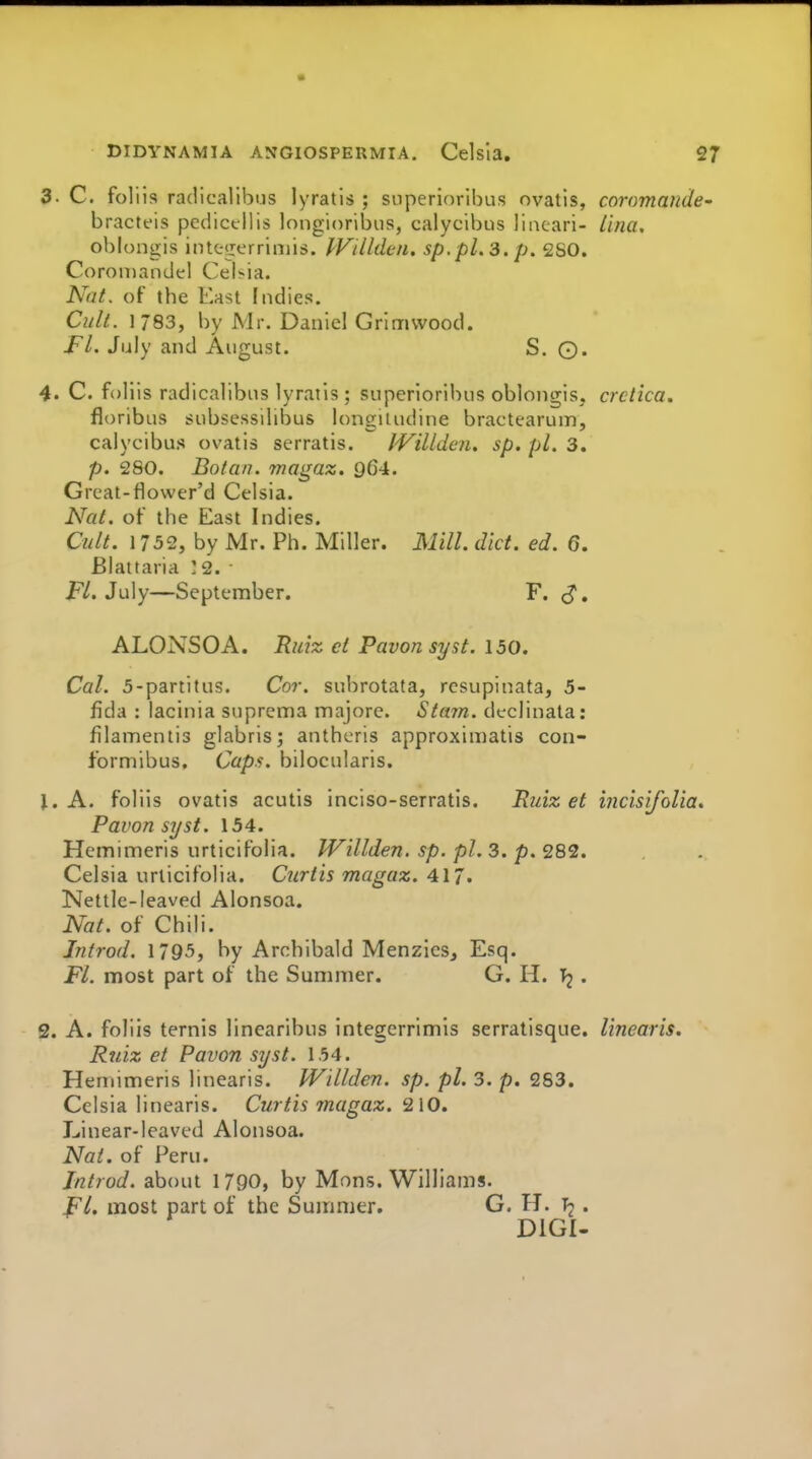 3. C. foliis radicalibijs lyratis ; superioribus ovatis, coromaiide- bracteis pcdictllis longioribiis, calycibus liiuari- Una, oblongis inte«:errin)is. IVilUU-n. sp,pl.3. p. 2S0. Coromandel Cel>ia. Nat. of the East Indies. Culi. 1783, by Mr. Daniel Grlmvvood. JFl. July and August. S. ©. 4. C. foliis radicalibus lyratis ; superiorilnis oblongis, crctica. floribus subsessilibus longiludine bractearum, calycibus ovatis serratis. Willden. sp. pi. 3. p. 280. Boian. magaz. 964. Great-flower'd Celsia. Nai. of the East Indies. Cult. 1752, by Mr. Ph. Miller. Mill. diet. ed. 6. Blattaria :2. ■ P/. July—September. F. (J, ALONSOA. Ruiz ct Pavon syst. 150. Cal. 5-partitus. Cor. subrotata, rcsupinata, 5- fida : lacinia suprema majore. Stam. declinata: filamentis glabris; antheris approximatis con- formibus. Capf>. bilocularis. J. A. foliis ovatis acutis inciso-serratis. Ruiz et incisifolia. Pavon syst. 154. Hetnimeris urticifoiia. Willden. sp. pi. 3. p. 282. Celsia urticifoiia. Curtis magaz. 417. Nettle-leaved Alonsoa. Nat. of Chili. Introd. 1795, by Archibald Menzlcs, Esq. Ft. most part of the Summer. G. H. Tj . 2. A. foliis ternis linearibns integerrimis serratisque. linearis. Ruiz et Pavon syst. 154. Heniimeris linearis. Willden. sp. pi. 3. p. 283. Celsia linearis. Curtis magaz. 210. Linear-leaved Alonsoa. Nat. of Peru. Introd. about 1790, by Mons. Williams. Ft, most part of the Summer. G. H. • DIGI-