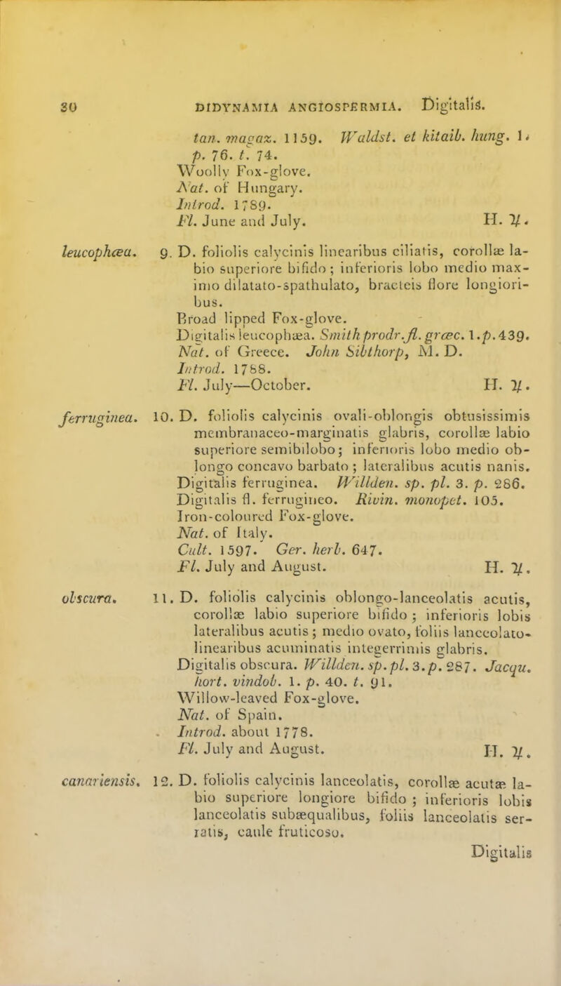 tan. 7nagaz. 1159. Waldst. et kitaib. hung. Is p. 76. L 74. Woolly Fox-glove. A'at. of Hungary. If} trod. 17S9. Fl. June and July. H. 1/. leucophcea. g. D. foHolis calycinis linearlbus cillatis, corollie la- bio superiore bifido; infcrioris lobo medio niax- inio dilatato-spathulato, bracleis (lore longioii- bus. Rroad lipped Fox-glove. Dicitalis ieucophiea. Sm 'tthprodr.Jl. grcec. l.p.43g. Nat. of Greece. Joh?i Siblhorp, M. D. In trod. 17bS. H. July—October. IT. 1/. ferruginea, 10. D. foliolis calycinis ovali-oblongis obtusissiniis meinbranaceo-niarginaiis glabris, corollae labio superiore semibilobo; inferioris lobo medio ob- longo concavo barbalo ; lateralibus acutis nanis. Digitalis ferruginea. Willden. sp. pi. 3. p. 286. Digitalis fl. ferrugiueo. Rivin. monopct. 105. Iron-coloured Fox-glove. Nat. of Italy. Cult. \ 597' Gei-. herb. 647. FL July and August. H. 1/. olscum. 11. D. foliolis calycinis oblongo-lanceolatis acutis, corollae labio superiore bifido ; inferioris lobis lateralibus acutis ; medio ovato, foliis lanceolaio- linearibus acuuiinatis integerrimis glabris. Digitalis obscura. lVillde7i.sp.pl.3.p.2&J. Jacqu. Iiort. vindob. 1. p. 40. t. Willow-leaved Fox-glove. Nat. of Sjiain. . Introd. about 1778. Fl. July and August. J-J. I/. canariensis, 12. D. foliolis calycinis lanceolatis, corollie acuta^ la- bio superiore longiore bifido ; inferioris lobis lanceolatis subsequalibus, foliis lanceolatis ser- latis; caule fruticoso. Digitalis