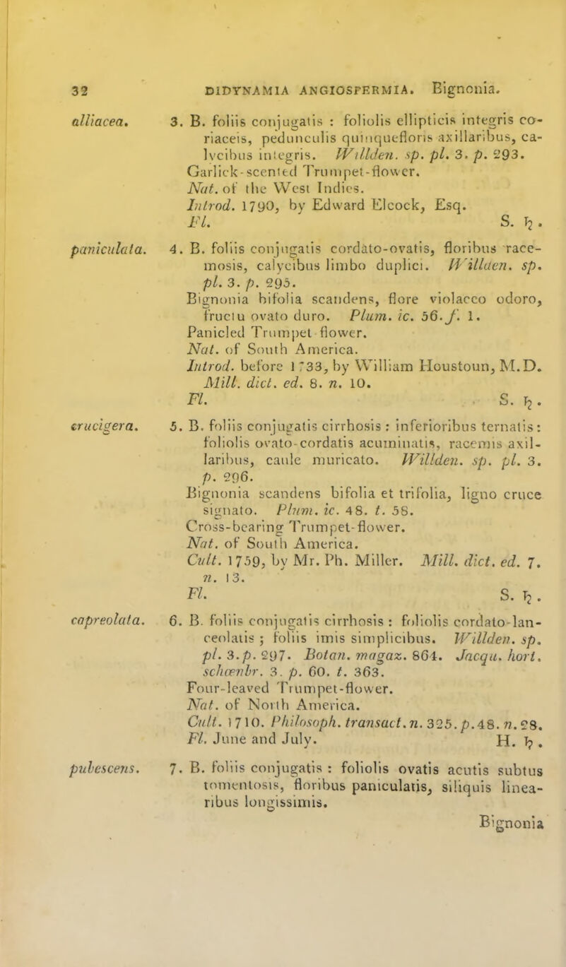 ttUiacea. 3. B. foliis conjugatis : foliolis ellipticis infegris co- riaceis, peduMCLilis quinqueflons axillaribus, ca- Ivcihiis inicgris. l-VillJeJi. sp. pi. 3. p. i'93. Garlick- scented Trumpet -flower. Nut.oi the West Indies. Inirod. 1790, bv Edward Elcock, Esq. FL ^ S. T2- pankulaia. 4. B. foliis conjugatis cordato-ovatis, floribus race- mosis, calycibus limbo duplici. /i'illae?2. sp, pL 3, p. 905. Eignonia hifolia scaiidens, flore violacco odoro, fruciu ovato duro. Plum. ic. 56. J. 1. Panicled Triuni)et flower. Nai. of South America. Iiitrod. before 1 733, by William Houstoun, M.D. Mill. did. ed. 8. n. 10. FL S. fj. erucigera. 5. B. foliis conjugatis cirrhosis ; infcrioribus ternatis: foliolis ovato-cordatis acuininatis, racenns axil- laril)us, caule muricato. PVillden. sp. pi. 3. p. 296. Biguonia scandens bifolia et irifoliaj ligno cruce signato. Plum. ic. 48. t. 58. Cross-bearing Trumpet-flower. N^nt. of South America. Ci/lL 1 759, by Mr. Ph. Miller. MilL diet. ed. 7. n. 13. FL S. Tj. capreolata. 6. B. foliis conjugatis cirrhosis : foliolis cordato-lan- ceolatis ; foliis imis simplicibus. Willden. sp. pL3.p.997. Botan. magaz. 86i. Jacqa.hort. schcevhr. 3. p. 60. t. 363. Four-leaved Trumpet-flower. Not. of North America. Cult. 1710. Philosoph. transact, n. 3Q5. p.48. n. FL June and Julv. H. ?8. pulescens. 7. B. foliis conjugatis : foliolis ovatis acutis subtus tomentosis, floribus paniculatis, siliquis linea- ribus longissiniis. Bignonia