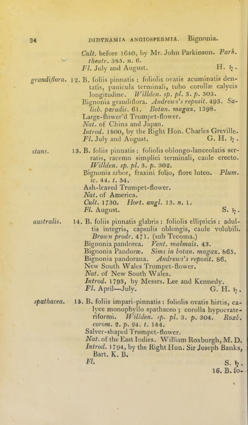 Cult, before lG40, by Mr. John Parkinson. Park. thealr. 385. n. 6. Fl. July and August. H. T2. grandiflora. 12. B. foliis pinnatls : foliolis ovatis acuminatis den- tatis, panicula terminali, tubo coroll:B calycis longitudine. IVillden. sp. pi. 3. p. 303. Bignonia grandiflora. Andrews's reposit. 493. Sa- llsh. paradis. 61. Botan. magaz. 1398. Large-flower'd Trumpet-flower. Nat. of China and Japan. Introd. 1800, by the Right Hon. Charles Greville. Fl. July and August. G. H. T2 . stans. 13. B. foliis pinnatis : foliolis oblongo-lanceolatis ser- ratis, racemo simplici terminali, caule erecto. Willden. sp. pi. 3. p. 302. Bignonia arbor, fraxini folio, flore luteo. Plum. ic. 44. /. 54. Ash-leaved Trumpet-flower. ' Nat. of America. Cult. 1730. Hort. angl. 13. «. 1. Fl. August. S. Tj. australis. 14. B. foliis pinnatis glabris : foliolis ellipticis : adul- tis integris, capsulis oblongis, caule volubili. Brown prodr. 471. (sub Tecoma.) Bignonia pandorea. Vent, tnalmais. 43. Bignonia Pandorae. Sims in botan. magaz. &65. Bignonia pandorana. Andrews's reposit. 86. New South Wales Trumpet-flower. Nat. of New South Wales. Introd. 1793, by Messrs. Lee and Kennedy. Fl. April—July. G. H. f2 • spathacea. 15. B. foliis impari-pinnatis: foliolis ovatis hirtis, ca- lyce monophyllo spathaceo ; corolla hypocrate- riformi. Willden. sp. pi. 3. p. 304.' Roxh, coram. 2. p. 24. t. 144. Salver-shaped Trumpet-flower. Nat. of the East Indies. William Roxburgh, M. D. Introd. 1794, by the Right Hon. Sir Joseph Banks, Bart. K. B. Fl' S. Tj. 16. B.fo-