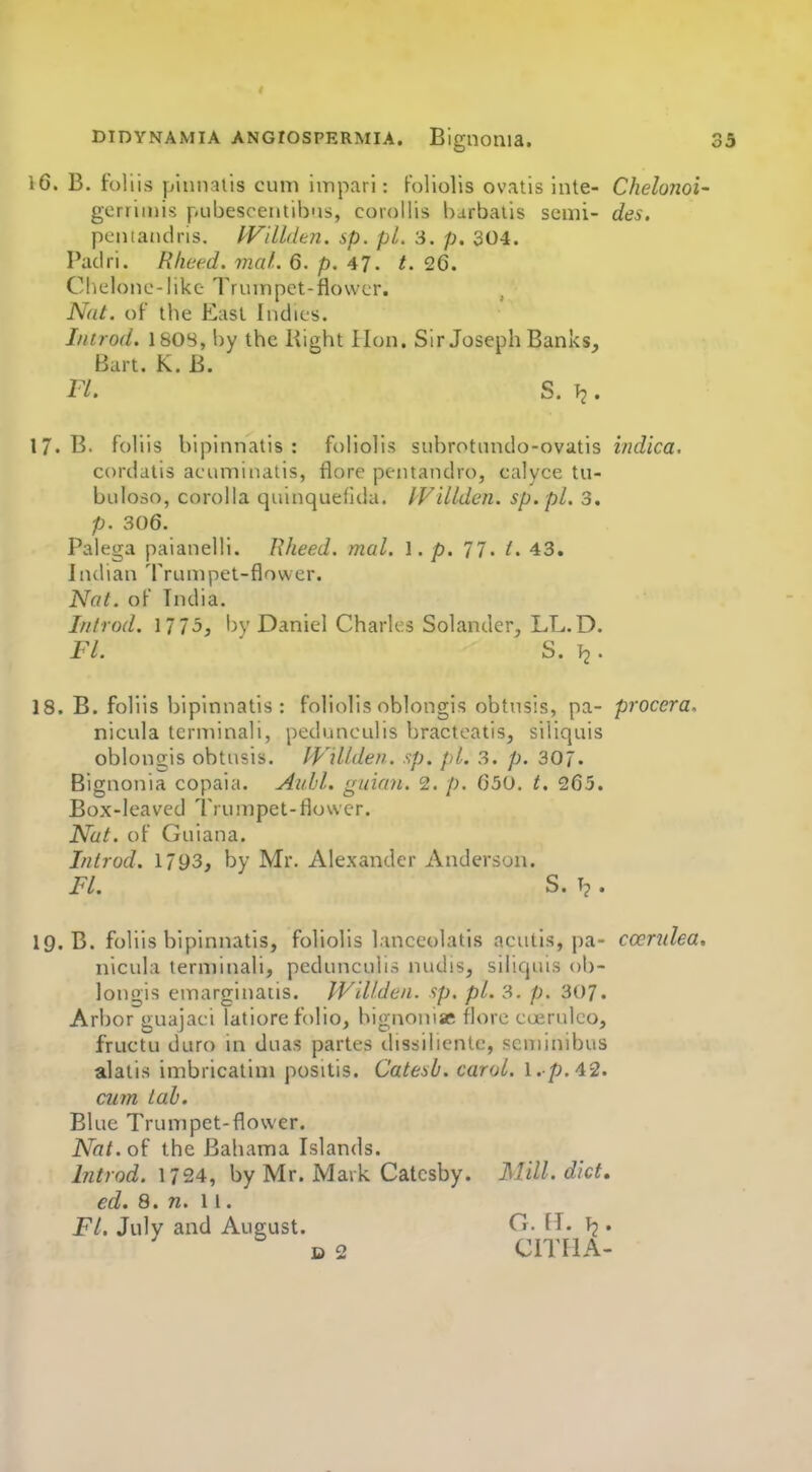 16. B. foliis pinnatis cum imparl: Foliolis ovatis inte- Chelunoi- gerriiiiis pubescentibiis, corollis barbaiis semi- des. pentatulris. IVillden. sp. pi. 3. p. 304. Padri. R/ieed. maL 6. p. 47. t. 26. Cheloiic-like Trumpet-flower. Nat. of the East ludies. I/itrod. 180S, by the Right lion. Sir Joseph Banks, Bart. K. B. Fl. S. Tj. 17. B. foliis bipinnatis : foliolis subrotundo-ovatis indica. cordatis aeuminalis, flore pentandro, calyce tu- buloso, corolla quinquefida. ^VilLden. sp. pl. 3. p. 306. Palega paiauelli. Rheed. mal. ]. p. 77. 43. Indian Trumpet-flower. Nat. of India. Introd. 1775, l)y Daniel Charles Solander, LL.D. Fl. S. 12 • 18. B. foliis bipinnatis: foliolis oblongis obtusis, pa- procera. nicula tcrminali, pedunculis bracteatis, siliquis oblongis obtusis. Willden. sp. pi. 3. p. 307. Bignonia copaia. Auld. guian. 2. p. 630. t. 265. Box-leaved Trumpet-flower. Nut. of Guiana. Introd. 1793, by Mr. Alexander Anderson. FL S. . 19. B. foliis bipinnatis, foliolis lanceolatis aeutls, pa- coentlea, nicula terminali, pedunculis nudis, siliquis ob- longis emarginatis. Willden. sp. pi. 3. p. 307. Arbor guajaci latiore folio, bignoniae flore cuM uleo, fructu duro in duas partes dissiliente, scniinibus alatis imbricatim positis. Catesb. carol, l.-p.42. cu7n lab. Blue Trumpet-flower. Nat.ol the Bahama Islands. Introd. 1724, by Mr. Mark Catcsby. Mill, diet, ed. 8. n. 11. Fl. July and August. fl- • D 2 CITHA-