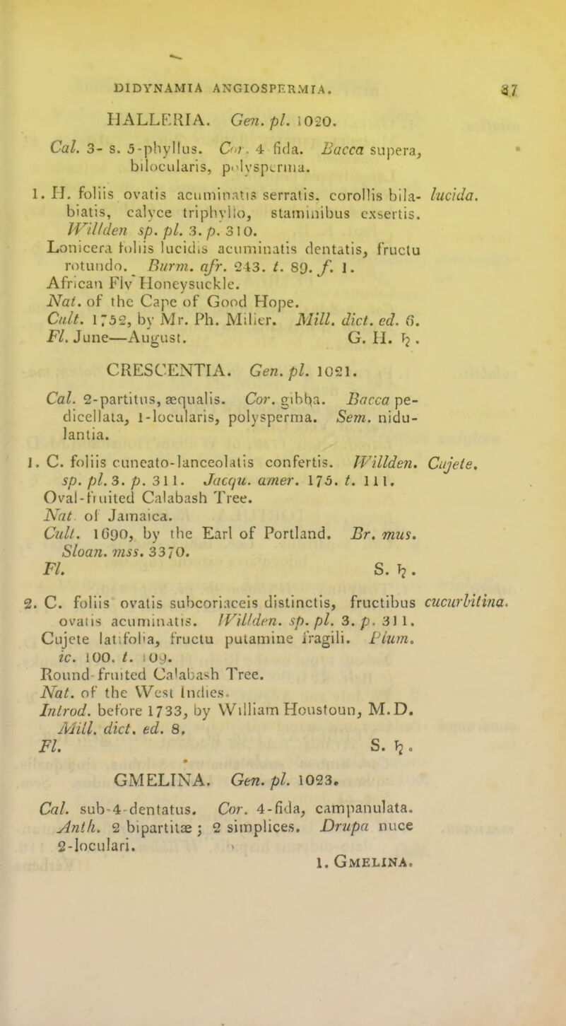 HALLE:RIA. Ge7i. pi. \ 020. Cal. 3- s. 5-phyllus. O'l. 4 fi(Ja. Bacca supera, bilocularis, pi'lvspcniia. 1. H, foliis ovatis acuminatis serratis. corollis bila- luc'ida. biatis, calyce tripbyllo, staminibus cxsertis. JVillden sp. pi. 3. p. 31 o. Lonicera toiiis lucidis acuminatis dentatis, fruclu rotuiido._ Burm. afr. 243. t. 80. f. 1. African Flv Honeysuckle. Na(. of the Cape of Good Hope. Cult. 1752, by Mr. Ph. Milier. Mill. diet. ed. ff. F/. June—August. G. H. Tj. CRESCENTIA. Gen. pi. \o^\. Ca/. 2-partitus, aequalis. Co?-, giht^a. Bacca diccilata, l-lucularis, polyspernia. Sem. nidu- lantia. J, C. foliis cuncato-lanceolatis confertis. JVillden. Cnjete, sp. pi.3. p. 311. Jacqu. amer. 175. t. ill. Oval-fruited Calabash Tree. Nat ol Jamaica. Cull. IGQO, by the Earl of Portland. Br. mus. Sloan, mss. 33 70. Fl. S. T?. 2. C. foliis ovatis subcoriaceis distinctis, fructibus cuciirhitina. ovaiis acuminatis. IViUdcn. sp.pl. 3. p. 311. Cujcte lat.foha, fructu pulamine iVagili. £Hum. ic. 100. t. lO.). Round fruited Ca'abash Tree. Nat. of the West Indies. Inlrod. before 1733, by William Houstoun, M.D. Mill, diet, ed. 8, Fl. S. \i. GMELINA. Gen. pi. 1023, Cal. sub-4-dentatus. Cor. 4-fida, campanulata. yintk. 2 bipartitae ; 2 simplices. Drupa nuce 2-IocuIari. 1. Gmelxna.