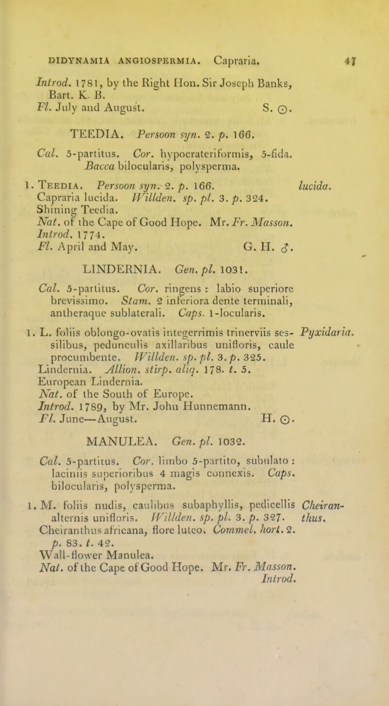 Introd. 1781, by the Right Hon. Sir Joseph Banks, Bart. K B. Fl. July and August. S. ©. TEEDIA. Pcrsoon syn. 2. p. 166. Cal. 5-partitus. Cor. hypocrateriFormis, 5-fida. Bacca bilocularis, polysperma. 1. Teedia. Persoo7i syn. 2. p. 166. lucida, Capraria lucida. IViUden. sp. pi. 3. p. 324. Shining Tecdia. Nat. of the Cape of Good Hope. Mr. Fr. Masson. Introd. 1774. Fl. April and May. G. H. cJ. LINDERNIA. Gen.pl. \03\. Cal. 5-parlitus. Cor. ringens : labio superiore brevissimo. Stam. 2 infcriora dente terminali, antheraque sublaterali. Caps. 1-locularis. 1. L. foliis oblongo-ovatis integerrimis trinerviis ses- Pyxidaria. silibuSj pedunculis axillaribus unifloris, caule procunibente. IVillden. sp.pl. 3. p. 325. Lindernia. AUion. stirp. aliq. 178. /. 5. European Lindernia. Nat. of the South of Europe. Introd. 1789, by Mr. John Hunnemann. Fl. June—August. H. ©. MANULEA. Gen. pi. loSQ. Cal. 5-partitus. Cor. limbo 5-partito, subulato : laciniis superioribus 4 niagis connexis. Caps. bilocularis, polysperma. l.M. foliis nudis, caulibus subaphyllis, pedlcellis Cheiran- altcrnis unifloris. IVtUden. sp. pi. 3. p. 327- thus. Cheiranthus africana, flore luteo. Commel. hort.2. p. 83. t. 42. Wall-flower Manulea. Nat. of the Cape of Good Hope. Mr. Fr. Masson. Inirod.