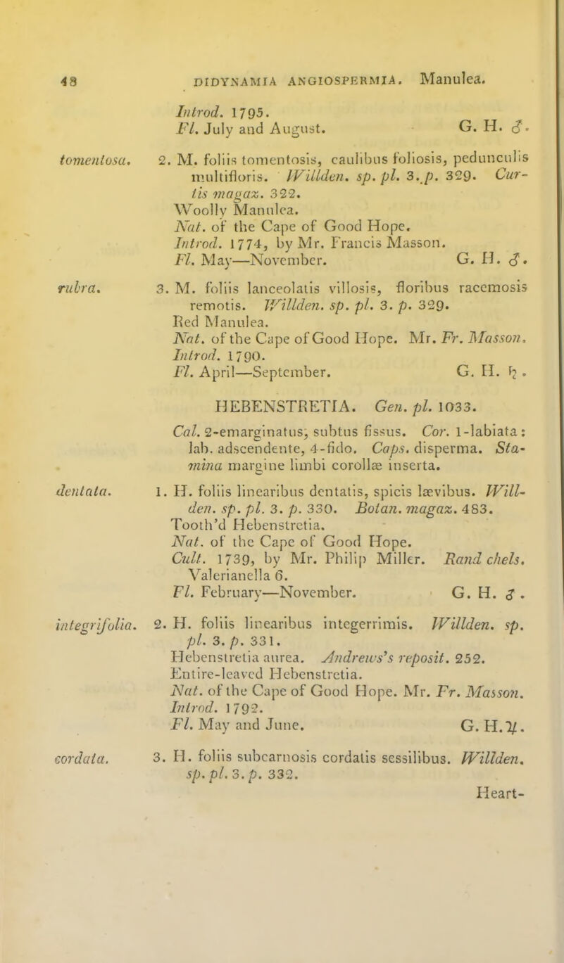 In trod. 1795. Fl. July and August. G. H. - tomeniosa. 2. M. foliis tomentosis, caulibns foliosis, pedunculis multifloris. IVilUan. sp. pl. 3. p. 329- Cur- iis magaz. 322. Woolly Manulca. Nat. oV the Cape of Good Hope. Introd. 1774, by Mr. Francio Masson. F/. Mav—November. G. H. rubra. 3. M. foliis lanceolaiis villosi?, floribus racemosis remotis. V/Ulden. sp. pi. 3. p. 329. Red Manulea. Nat. of the Cape of Good Hope. Mr. Fr. Massoji, Introd. 1790. Fl. April—September. G. H. • HEBENSTRETIA. Gen. pi. 1033. Co/. 2-emarginatus, subtus flssus. Cor. 1-labiata: lab. adseendente, l-fido. Caps, disperma. Sta- m'ma margine limbi corollae inscrta. dentato. I. H. foliis linearibus dcntatis, spicis Isevibus. JVill- den. sp. pi. 3. p. 330. Botan. magaz. 483. Tooth'd Hebenstrctia. Nat. of the Cape of Good Hope. Cult. 1739, by Mr. Philip Miller. Rand cliels. Valerianella 6. Fl. February—November. • G. H. ,? . integrifolta. 2. H. foliis lirearibus integerrimls. Willden. sp. pi. 3. p. 331. Hebenstretia aurea, ylndreivs's reposit. 232. Entire-leaved Hebenstrctia. Nat. of the Cape of Good Hope. Mr. Fr. Masson. Introd. 1792. Fl. May and June. G. H. l/. corduta. 3. H. foliis subcarnosis cordatis sessilibus. IVillden. sp. pi. 3. p. 332. Heart-