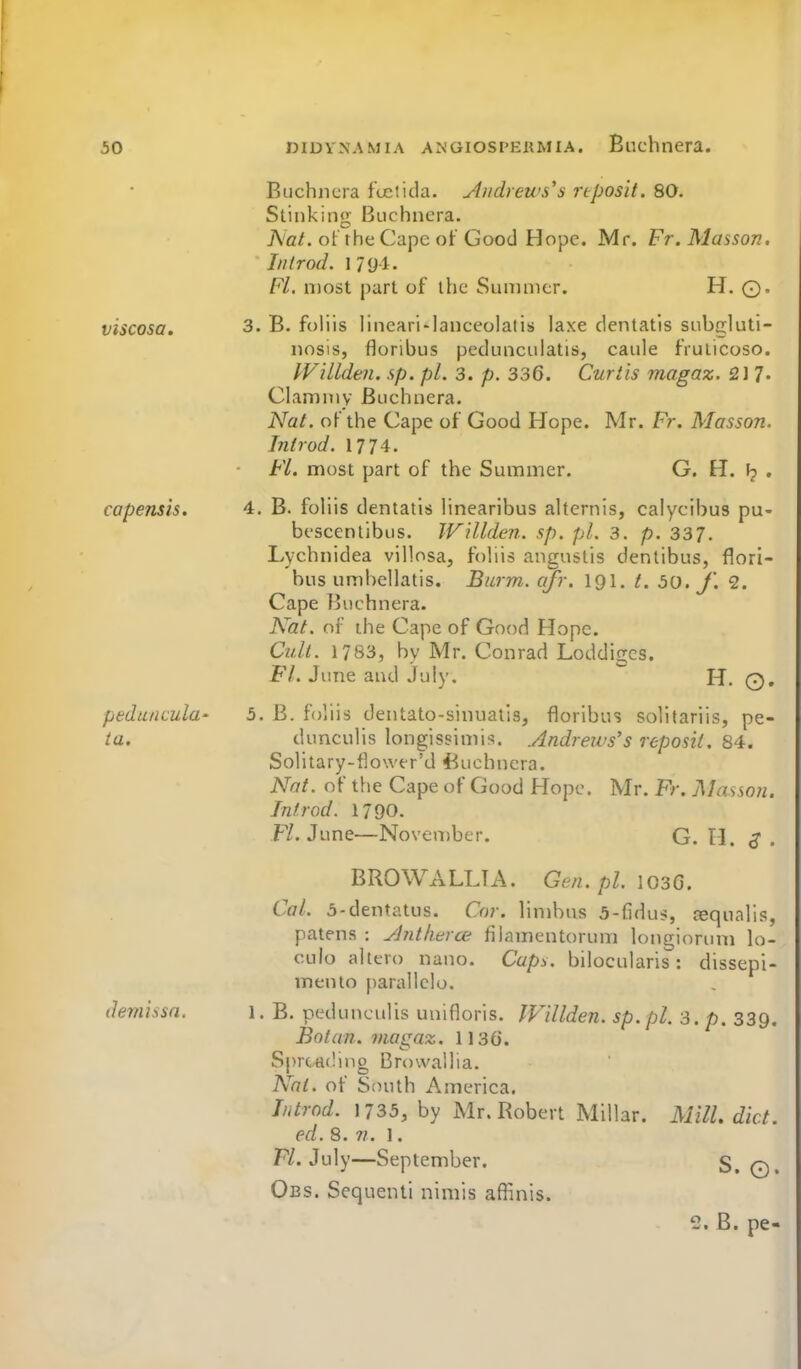 viscosa. capensis. pedunculu' ia. demissn. Buchncra ftetida. Aiidyeu's'a nposit. 80. Stinking Buchncra. Ac/, of the Cape of Good Hope. Mr. Fr. Masson. Ill I rod. 1 79-1. Fl. most part of the Sunniier. H. ©. 3. B. foliis lincari-lanccolalis laxe dentatis subgluti- nosis, floribus pedunculatis, caiile frulicoso. Willdeii. sp. pi. 3. p. 336. Curtis niagaz. 2i 1- Clammy Buchncra. Nat. of the Cape of Good Hope. Mr. Fr, Masson. Introd. 1774. FL. most part of the Summer. G. H. I? . 4. B. foliis dentatis linearibus alternis, calycibus pu- bescentibus. Willden. sp. pi. 3. p. 337. Lychnidea villosa, foliis angustis dentibus, flori- bus umhellatis. Burm. qfr. 191. t. 50. J'. 2. Cape Buchncra. N^at. of the Cape of Good Hope. Cult. 1783, by Mr. Conrad Loddigcs. FL June and July. H. Q. 5. B. foliis dentato-sinuatis, floribus solitariis, pe- dunculis longissimis. .Andrews's reposil. 84. Solitary-flowcr'd 4^uchncra. Nat. of the Cape of Good Hope. Mr. Fr. Masson. Introd. 1790. F/. June—November. G. H. 3. BROWALLTA. Gen.pl. losG. Cal. 5-dentatus. Cor. limbus 5-fidus, ^qualis, patens : yjntherce filamentorum longiorum lo- culo aitcro nano. Capy. bilocularis: dissepi- mento parallclo. 1. B. pedunculis unifloris. IVillden. sp.pl. 3. p. 339. Bo tan. viagaz. 1136. S|)rtH(!ing Browallia. Nat. of Stnith America. Introd. 1735, by Mr. Robert Millar. Mill. diet, ed. 8. n. 1. F/. July—September. S. Q. Obs. Scquenti nimis afiinis. 2. B. pe-