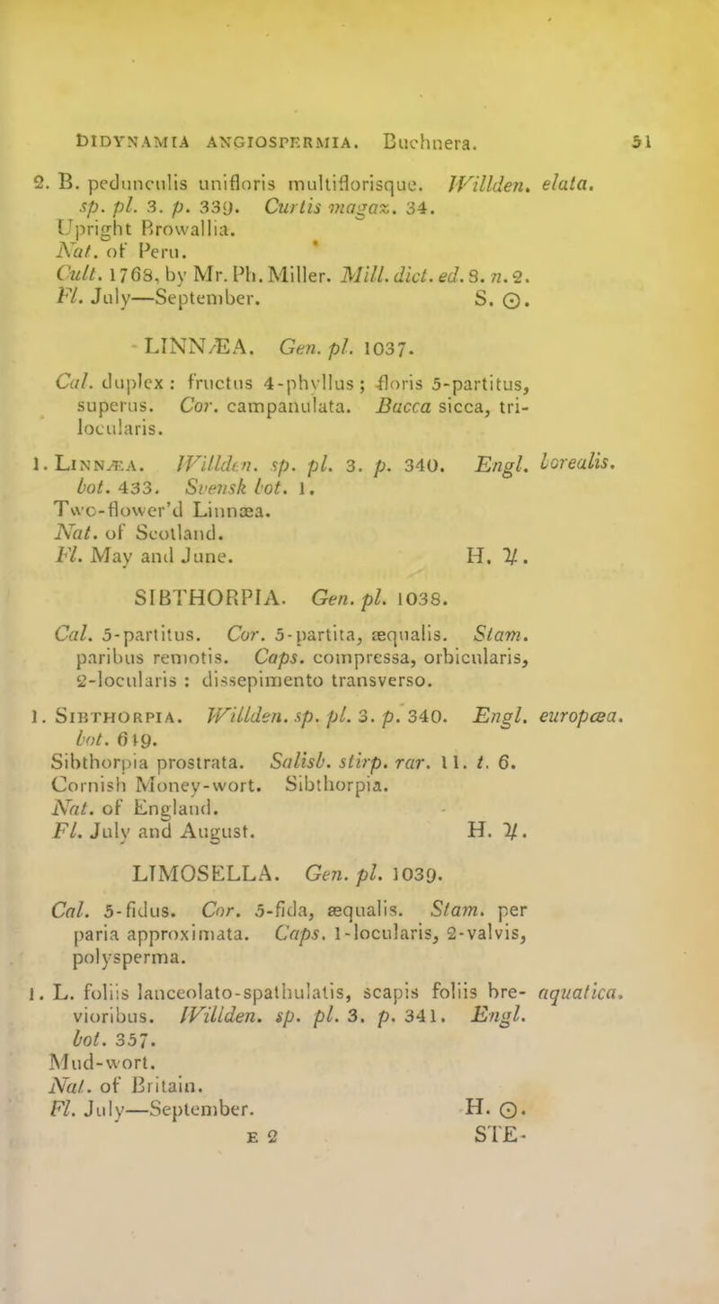2. B. pednnciilis unifloris multiflorisque. IVillden. elata, sp. pi. 3. p. 33i). Curtis viagaz. 34. Upright Rrowallia. A a/, of Peril. Cult. 1768, by Mr. Ph. Miller. Mill. did. ed. 3.n.<2. Fl. July—September. S. ©. LINN/EA. Gen. pi. \037. Cal. duplex: fructus 4-phvlIus; floris 5-partitus, superus. Cor. campaiiulata. Bacca sicca, tri- locularis. l.LiNN^^A. JVilkhn. sp. pi. 3. p. 340. E/igl. lorealis, bot. 433. Svejisk lot. 1. Two-flower'd Linncea. Nal. of Scotland. FL May ami June. H. 1/. SIBTHORPIA. Gen. pi. 1038. Cal. 5-partitus. Co?'. 5-partita, teqnalis, Stam. paribus remotis. Caps, comprcssa, orbicularis, 2-loculari3 : dissepimento transverse. 1. SiBTHORPiA. Willden. sp. pi. 3. p. 340. Engl, europcea. hot. 619. Sibthorpia prostrata. Salish. siirp. rar. 11. t. 6. Cornish Money-wort. Sibthorpia. Nat. of Llnglaud. FL Julv and Autrust. H. 1/. LTMOSELLA. Gen. pL 1039. Cal. 5-fidus. Cor. 5-fida, sequalis. Stam. per paria approxiniata. Caps. 1-locularls, 2-valvls, polysperma. 1. L. follis lanceolato-spathulatls, scapis foliis bre- nqnatlca. vioribus. IVillden. sp. pi. 3. p. 341. Engl. lot. 357' Mud-wort. Na/.. of Britain. Fl. July—September. H. ©. E 2 STE^