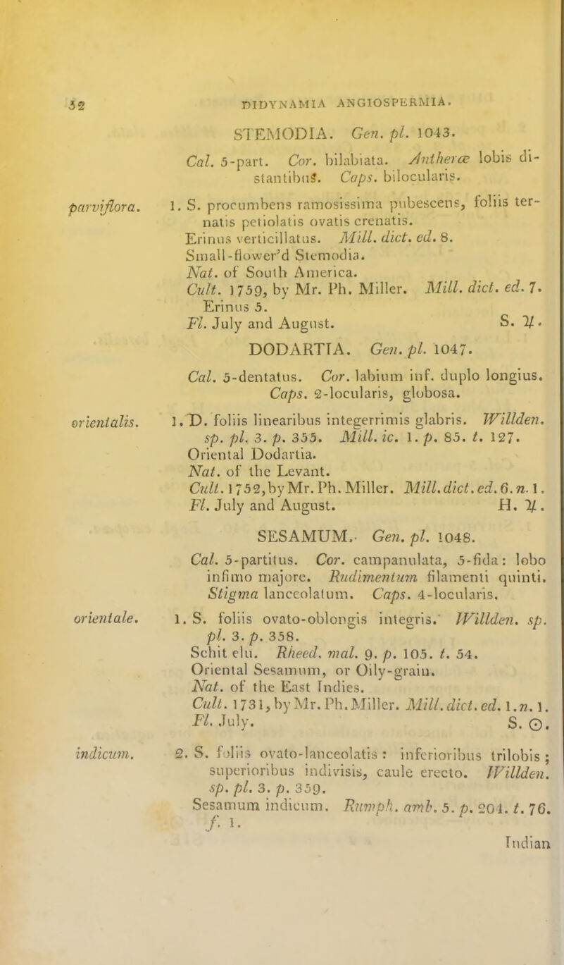 parvijiora. orienialis. orieniale. indicum. DIDYNAMIA ANGIOSPERMIA. STEIMODIA. Gen. pi. 1043. Cal. 5-part. Cor. bilabiata. yintberce lobis di- stantibnS. Caps, bilocularis. 1. S. procLinibens ramosissima piibescens, foliis ter- nalis pctiolatis ovatis crenatis. Erinus veriicillatiis. AiiLL diet. ed. 8. Small-flower'd Stemodia. Nat. of South America. C7i/t. 1759, by Mr. Ph. Miller. Mill. did. ed. 7. Erinus 5. Ft. July and August. S. 2/ . DODARTTA. Ge?i. pi. \0A7. Cal. 5-dentalus. Cor. labium inf. duple longius. Caps. 2-locularis, globosa. I.T). foliis linearibus integerrimis glabris. Willden. sp. pi. 3. p. 355. Mill. ic. 1. p. 85. t. \<21. Oriental Dodartia. Nat. of ihc Levant. C«//. 1752,byMr. Ph. Miller. MilLdict.ed.6.n.\. Fl. July and August. i^, 11. SESAMUM. Gen.pl. 1048. Ca/. 5-partitus. Cor. campanulata, 5-fida: lobo infimo niajore. R^idimenium filamenli quinti. Stigma lanceolatum. Caps, -l-locularis. 1. S. foliis ovato-oblongis integris.' IVillden. sp. pi. 3. p. 358. Schit elu. Rhccd. mal. g. p. 105. t. 54. Oriental Sesaunnii, or Oily-giain. Nat. of the East Indies. Cult. 1731, by Mr. Ph.Miller, Mill. diet. ed. l.n.]. K.July. S. O. 2. S. f iliis ovato-lanceolatis : infcrioribus Irilobis ; superioribus indivisiii, caule erecto. IVillden. sp. pi. 3. p. 359. Sesamum indicum. Rimph. amh. 5. p. 201. i. 76. / 1. Indian