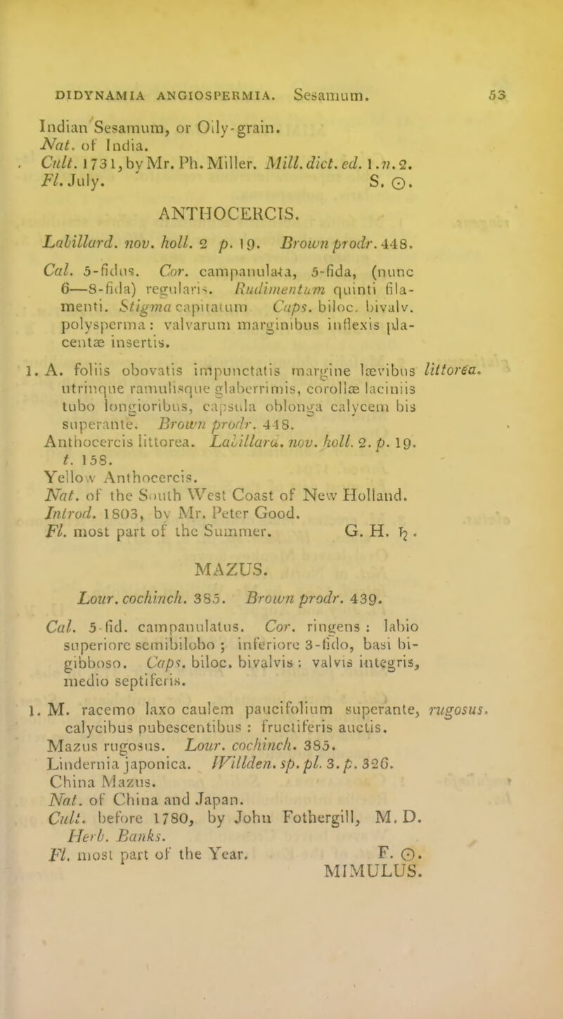 Indian Sesamum, or Oily-grain. Nat. of India. Cult. 1731, by Mr. Ph. Miller. Mill. diet. ed. 12. Fl. Jtdy. ' S. ©. ANTHOCERCTS. Lahillurd. nov. holl. 2 p. 19. Brown prodr.AAS. Cal. 5-fidiis. Cot. campanula-tvi, 5-fida, (nunc 6—S-fida) regularis. Rudimentum quinti fila- menti. S^i^'Tna capital inn O/pj. biloc. hivalv. polysperma: valvaruni marginibus intlexis jxla- centae insertis. l.A. foliis obovatis impunctatis margine Icevibus Uttorea. utrinque raniulisque glabcrrimis, corolloe laciniis tube iongioribus, capsula oblonga calycem bis snperante. Brown prodr. 448. Anthocercis littorea. Lalillara. nov. hoU. 2. p. I9. t. 158. Yellow Anthocercis. Nat. of the South West Coast of New Holland. Jntrod. 1803, bv Mr. i\-tcr Good. FL most part of the Summer. G. H. T2 • MAZUS. Lour.cocliinch. 385. Brown prodr. 439. Cal. 5 fid. campanulatus. Cor. ringens : labio SLiperiorc seniibilobo ; inferiorc 3-tido, basi bi- gibboso. CV/p?. biloc. bivalvis ; valvis iiitegris, medio septifci is. 1. M. racemo laxo caulcm paucifolium superanle, riigosus. calycibus nubescentibu? : fructiferis auctis. Mazus rugosus. Lour, cochincli. 385. Lindernia japonica. IVillden. sp.pl, 3. p. 326. China Mazus. Nat. of China and .Japan. Cidi. before 1780, by John Fothergill, M.D. Herb. Banks. Fl. njosl part of the Year. F. 0. MIMULUS.