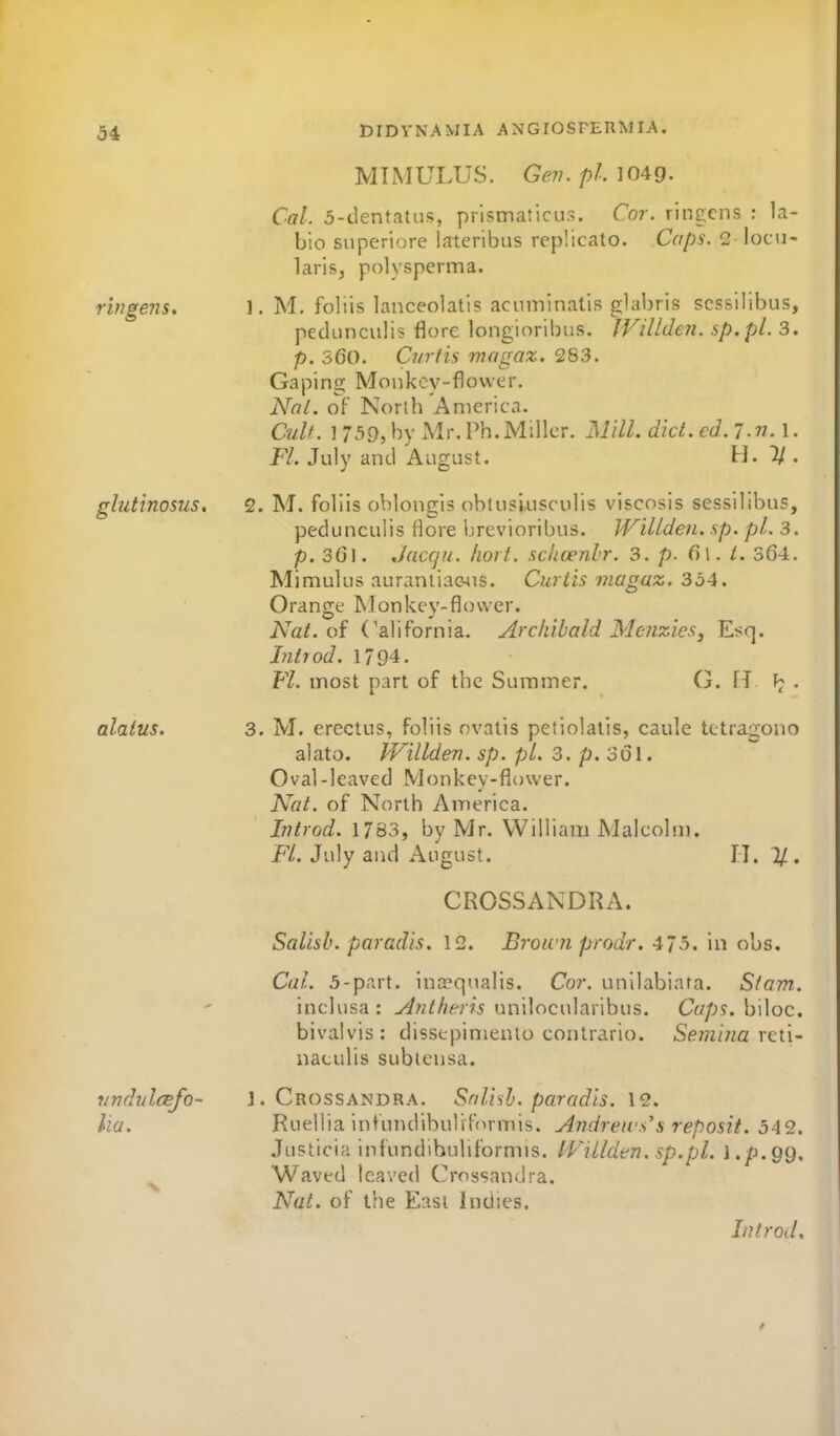 34 MTMULUS. Ge?7. pi. 1049. Cal. 5-dentatus, prismaticus. Cor. ringcns : la- bio snperiore lateribus replicato. Caps. 2 locu- larisj polysperma. rifjgens, 1. M. fobis lanceolatis acuminalls glabris scssiHbus, pedunculis flore longioribus. IVillderi. sp.pl. 3. p. 360. Curds mngaz. 283. Gaping Monkcy-fiower. Nat. of Norlb America. Cult. 1 75g,by Mr.Ph.Miller. Mill. diet. ed. l.n. I. Fl. July and August. H. 7/. glutinosus, 2. M. foliis oblongis obiusiusculis viscosis sessilibus, pedunculis flore brevioribus. IVillden. sp. pi. 3. p. 36l. Jacqu. Iiort. sclicenlr. 3. p. 6l. 364. Mimulus auraniiac-^is. Curtis magaz. 334. Orange Monkey-flower. Nat. of California. Archibald Meiizies, Esq. Introd. 1794. Fl. most part of the Summer. G. FT • alaius. 3. M. erectus, foliis nvatis petiolatis, caule tctragono alato. PVillden. sp. pi. 3. p. 361. Oval-leaved Monkey-flower. Nat. of North America. Litrod. 1783, by Mr. William Malcolm. Fl. July and August. IT. %, CROSSANDRA. Salisb. paradis. 12. Brown prodr. 473. in obs. Cal. 5-part. ina?qualis. Cor. unllabiafa. Sfam. inclusa : Antheris unilocularibus. Caps, biloc. bivalvis: disstpinienlo contrario. Semina x^\.\- naculis subtensa. vndulcBjo- J. Crossandra. Snlish. paradis. 12. lia. Ruellia infundibulifc^rmis. Andrews's reposit. 542. Justicia infundihuliformis. l^l^illden. sp.pl. l.p.QQ. ^ Waved leaved Crossandra. Nat. of the East Indies. Introd,
