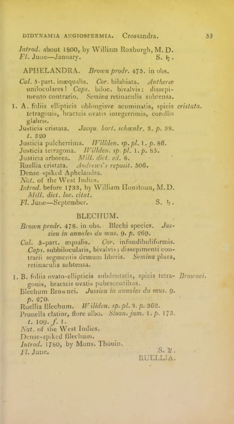 Introd. about 1800, by William Roxburgh, M. D. Fl. June—January. S. • APHELANDRA. Brown prodr. ^J5. in obs. Cal. 5-part. inaequalis. Cor. bilabiata. ^vthero} uniloculares! Caps, biloc. bivalvis: dissepi- uiento contrario. Seviiria retinaculis subtensa. 1. A. foliis ellipticis oblono^isve acuminatisj spicis cristata. tctragonisi, bractcis ovalis integerriniis, coroHis glabri):. Justicia cristaia. Jacqu hort. schcenlr. 3. p. 3S. t. 320 Justicia pulcherrima. IV'iUden. sp.pl. 1. p. 86. Justicia leiragona. JVillder,. sp.pl. I. p. 85. Justicia arborea. jV7/7/. dirt. ed. 8. Ruellia cristata. ylndnws's reposit. 506. Dense spikid Aphclandra. Ned. of the West Indies. Introd. before 1733, by William Houstoun, M.D. Mill. did. lac. citot. f7. June—September. S. . BLECHUM. Brown prodr. 478. in obs. Blcchi species. Jus- sieu ill annnles du mus. 9. p. 269. Cal. 5-part. aequalis. Cor, infundibuliformis. Caps, subbilocularis, bivalvis: dissepimenti con- trarii segmentis deniuiu liberis. Semina plura, retinacuIiS subtensa. 1. B. foliis ovato-elliplicis subdeutatis, spicis telra- Browfiei. gonis, bracleis ovatis pubescentibus. Blechum Brounei. Jussieii in avnales da mus. 9. p. 270. Ruellia Blechum. IFillden. sp. pi. 3. p. 362. Prunella elatior, Hore albo. Sloan, jam. I. p. 173. i. 109. /. 1 • Nat. of the West Indies. Dense-spiked lilechum. Inlrod. )7bO, by Mons. Thouin. i'/. June. ^'V' RUCLLIA.