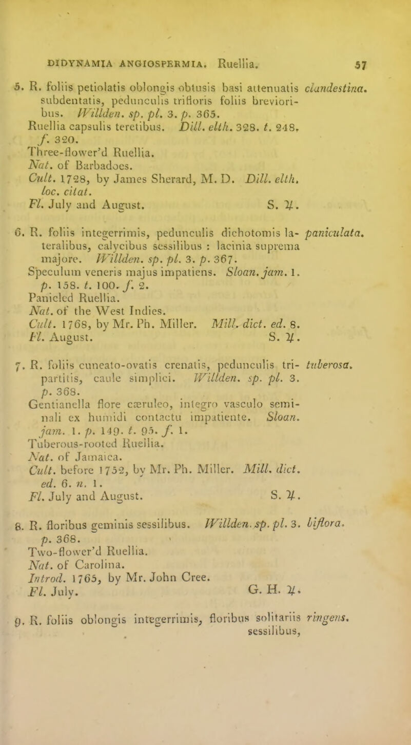 5. R. foliis petiolatis oblnngis obtusis basi aitenualis clandestina, subdentatis, pedunculis triHoris foliis breviori- biis. IViUden. sp. pi. 3. p. 365. Ruellia capsulis teretibus. DiU. ellh. 328. t. 248. /. 320. 1 hree-flower'd Ruellia. Nat. of Barbadoes. Cult. 1728, by James Sherard, M. D. Dill, elth, loc. citat. Fl. July and August. S. 11. C. R. foliis integerrimis, pedunculis dichotomis la- pamculata, teralibus, calycibus scssilibus : lacinia suprema majore. IVilldeii. sp. pL 3. p. 367- Speculum veneris majus impatiens. Sloan, jam. 1. p. 158. t. 100. /. 2. Paniclcd Ruellia. Nat. of the West Indies. Cult. 1 768, by Mr. Th. Miller. Mill. diet. ed. 8. FL August. S. 2/. 7. R. foliis cuneato-ovatis crenatis, pedunculis tri- tiiberosa, partitis, caule simplici. Willden. sp. pL 3. p. 368. Gentianclla flore cceruleo, integro vasculo semi- nali ex huniidi contactu impatiente. Sloan, jam. 1. 149. t. 95. /. 1. Tul)en)us-rootcd Ruellia. Nat. of Jamaica. Cult, before 1 752, by Mr. Ph. Miller. Mill. diet, ed. 6. n. 1. FL July and August. S. 1/-. 8. R. floribus geminls sessilibus. JVillden. sp. pL 3. iiflora. p. 368. Two-flower'd Ruellia. Nat. of Carolina. Introd. 1/65, by Mr. John Cree. FL July. G. H. 2/. 9. R. foliis oblongis integerrimis^ floribus solitariis ringens. sessilibus,