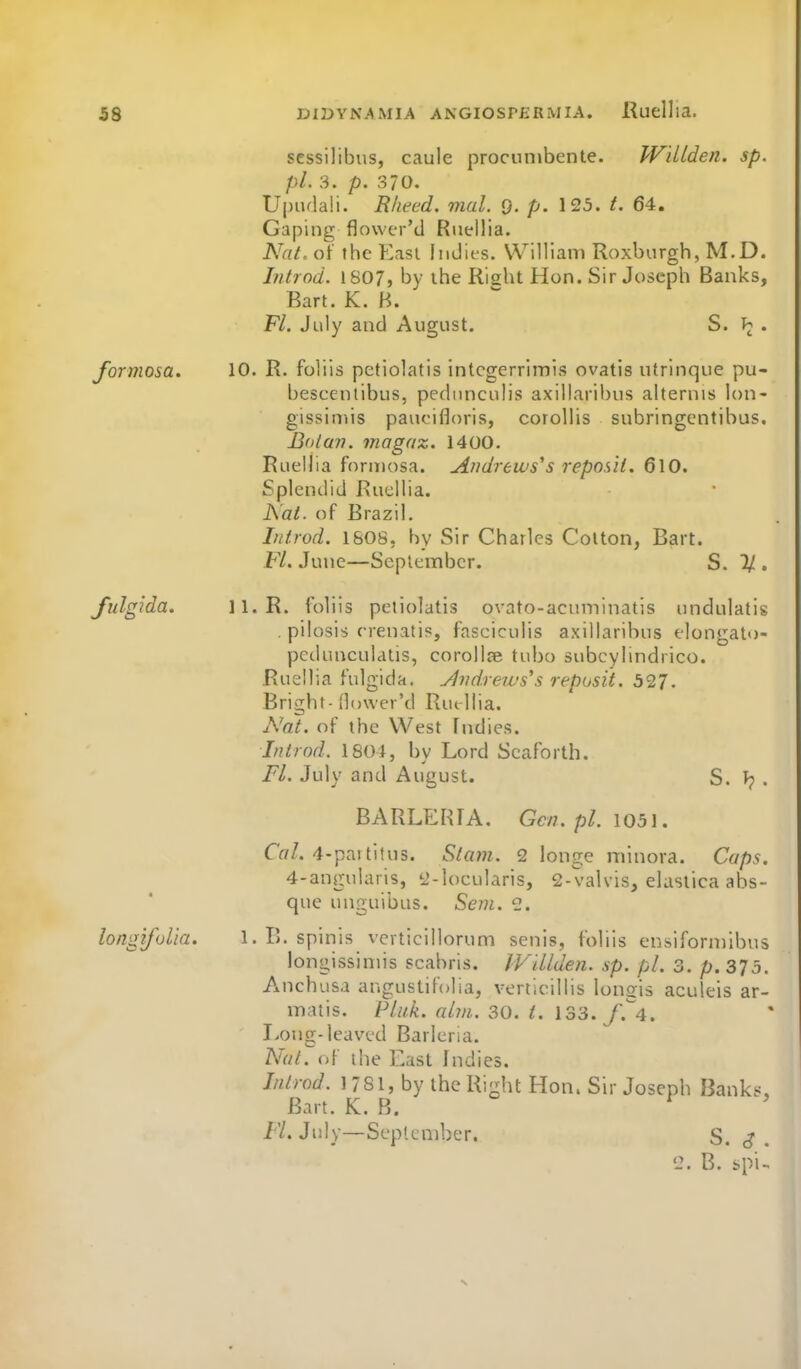 sessilibus, caule procunibente. W'dlden. sp. pi. 3. p. 370. U|nula!i. Rlieed. mul. Q. p. 125. t. 64. Gaping flower'd Riiellia. Nat. of the East Indies, William Roxburgh, M.D. Introd. 1807, by the Right Hon. Sir Joseph Banks, Bart. K. H. F/. July and August. S. . formosa. 10. R. folils petiolatis intcgerrimis ovatis utrinque pu- bescentibus, pediinculis axillaribus alternis lon- gissiniis pauoifloris, coroUis subringcntibus. Boiav. magaz. 1400. Ruellia forn)osa. Andrews's reposit. 61O. Splendid Ruellia. Nat. of Brazil. hitrod. 1608, by Sir Charles Colton, Bart. Fl. June—September. S. 1/ . fulgida. ll.R. foliis petiolatis ovato-acuminatis unduiatis . pilosis rrenatis, fasciculis axillaribus elongato- pedunculdtis, corolloe tubo subcylindrico. Ruellia fulgida. Jlvdrews's reposit. 527. Bright- (lower'd Ruellia. j\'at. of the West fndies. Introd. 1804, by Lord Scaforth. Fl. July and August. S. J?. BARLPJfUA. Gen. pi. 1051. Cal. 4-partitus. Stam. 2 longe minora. Caps. 4-angularis, 2-loeularis, 2-valvis, elaslica abs- que unguibus. Seni. 2. longifvlia. 1. E. spinis vcvticillorum senis, foliis ensiforniibus longissimis scabris. IVUlden. sp. pi. 3. p. 375. A^nchusa angustifolia, verticillis longis aculeis ar- matis. Pluk. aljn. 30. t. 133. f.^4. I>ong-leaved Barleria. Nat. of the East Indies. Inlrod. 1781, by the Right Hon. Sir Joseph Banks, Bart. K. B. ^ Fl. July—September, S. j . 2. B. spi-