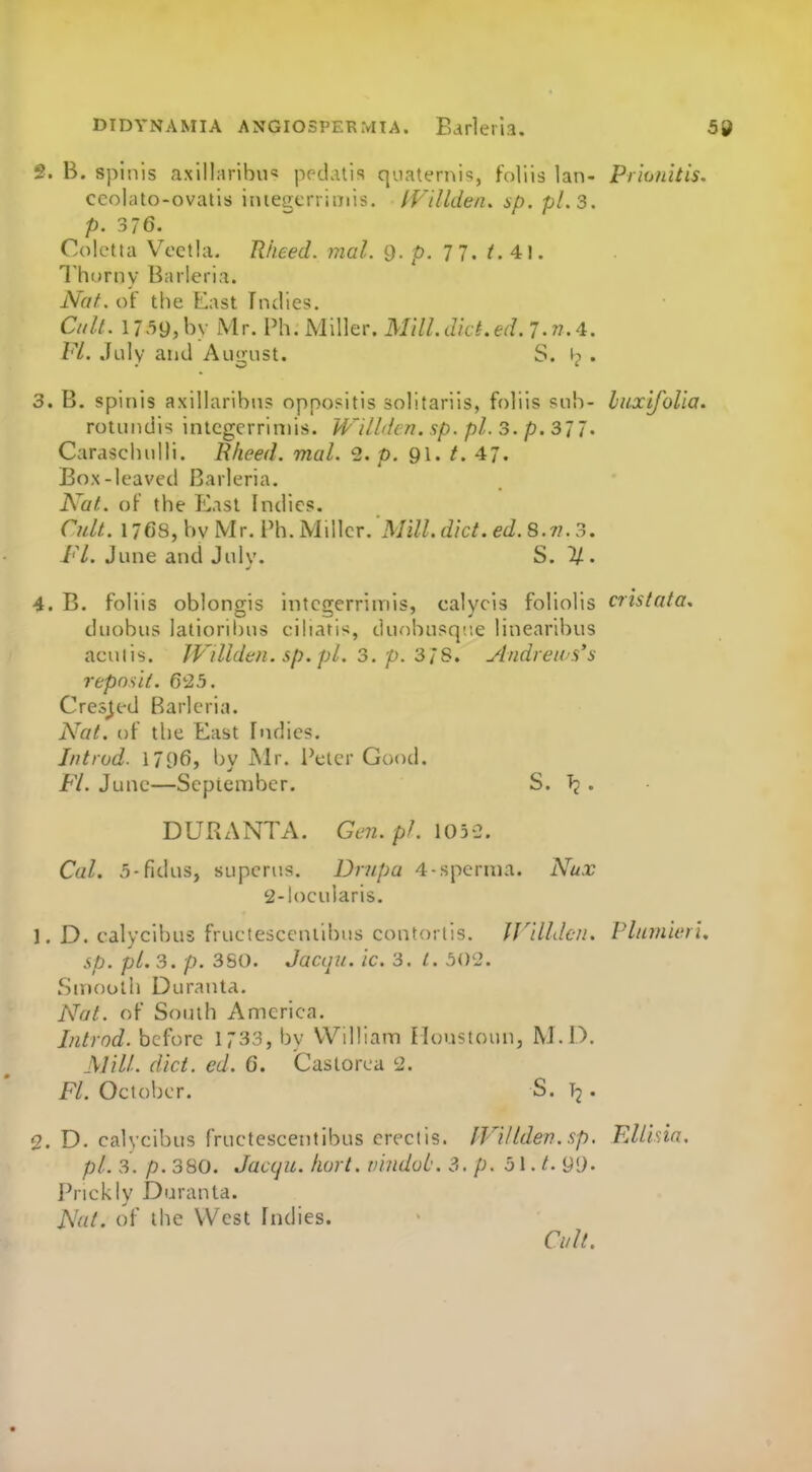 2. B. spinis axillaribu'J pr-datis qoaternis, foliis Ian- Priunitis. ceolato-ovatis iiuegcrrimis. fVillde/i, ip. pLs. p. 376. Colctta VcctUi. Rheed. mal. 9. p. TJ. t.4:\. Thorny Barleria. Nat. of the F.ast Indies. Cult. 1739, hv Mr. Ph. Miller. Mill.dkt.ed. 7.n.4. Fl. July and Auu;ust. S. w . 3. B. spinis axillaribn? oppositis solitariis, foliis sub- luxlfolla. rotundis intcgcrriniis. WUlden. sp. pi. 3. p.S'il. Caraschnlli. Rheed. mal. 2. p. 91.^47. Box-leaved Barleria. Nat. of the ICast Indies. Cult. 1768, hv Mr. Ph. Miller. Mill. diet. ed.S. n. 3. Fl. June and July. S. 1/. 4. B. foliis oblongis intcgerrimis, calycis foliolis cristata, duobus latioribns cihatis, duobusq;ie linearibus acuiis. Willden. sp. pi. 3. p. Z'iS. Andreas's repnslt. 6'25. Crested Barleria. Nat. of the East Indies. Jntrud. 1796, by Mr. Peter Good. Fl. June—September. S. . DURANTA. GL'7i.pl. io5-2. Cal. 5-fidus, supcrus. Dnipa 4-sperma. Nux 2-locularis. 1. D. calyclbus fruetesceniibus contorlis. Wllldcn. Plurnieri. sp. pi. 3. /.). 3S0. Jaciju. Ic. 3. i. 502. Smooth Duranta. Nat. of South America. Intrnd. before 1733, by William Houstoun, M. D. Mill. diet. ed. 6. Caslorea 2. Fl. October. S. T2. 2. D. calycibus fructescentibus creciis. IVlllden.sp. FMlda, pi. 3. p. 380. Jaccju. hart, vlndob. 3. p. ol.t.gO- Prickly Duranta. Nat. of the West Indies. Cult.