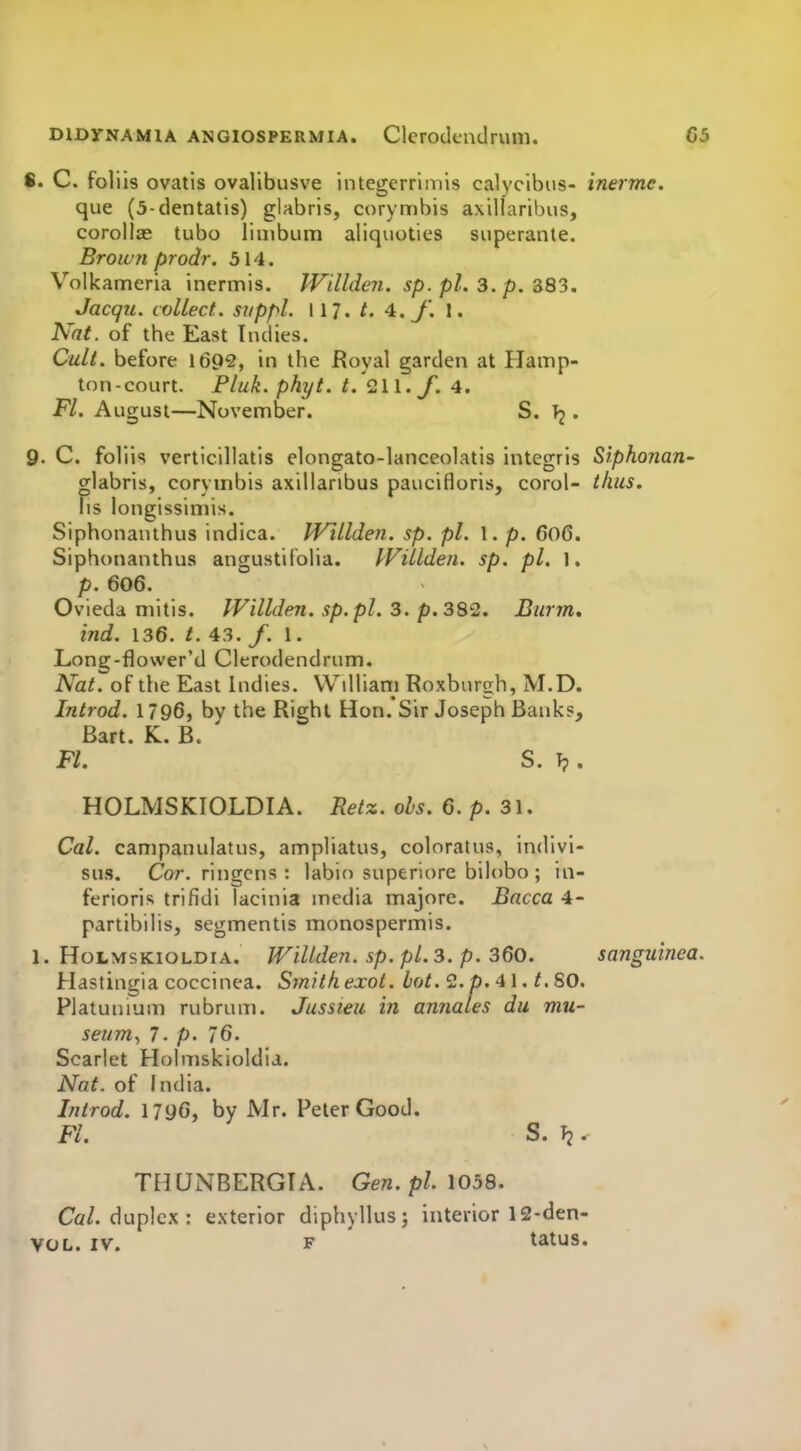 S. C. foliis ovatis ovalibusve integerriniis calycibus- inermc. que (3-dentatis) glabris, corymbis axiUaribus, corollae tubo linibum aliquoties superante. Broic'71 prodr. 514. Volkameria inermis. JVilldeii. sp. pi. 3. p. 383. Jacqu. collect., suppl. 117. /. 4.y. 1. Nat. of the East Indies. Cult, before 1692, in the fJoyal garden at Hamp- ton-court. Pluk. phyt. t. <2\\. f. 4. Fl. August—November. S. Tj. 9- C. foliis verticillatis elongato-lanceolatis integris Siphonan- glabris, corymbis axillanbus paucifloris, corol- thus. hs longissimis. Siphonaiuhus indica. IVillden. sp. pi. 1. p. 6o6. Siphonanthus angustiloha. IVillden. sp. pi. 1, p. 606. Ovieda mitis. IVillden. sp.pl. 3. p. 382. Burnt, ind. 136. /. 43. /. 1. Long-flower'd Clcrodendrum. Nat. of the East Indies. Wdliani Roxburgh, M.D. Introd. 1796, bv the Right Hon.'Sir Joseph Banks, Bart. K. B. ' Fl. S. T?. HOLMSKIOLDIA. Retz. obs. 6. p. 31. Cal. campanulatus, ampliatus, coloratus, indivi- sus. Cor. rlngcns : labio superiore bilobo ; in- ferioris trifidi lacinia media majore. Bacca 4- partibilis, segmentis monospermis. 1. HoLMSKioLDiA. WiUden. Sp. pl.3. p. ZQo. sanguinea. Hastingia coccinea. Smith exot. Lot. 2.p. 41. t. SO. Platunium rubrum. Jussieu in annates du mu- seum^ 7. p. 76. Scarlet Holmskioldia. Nat. of India. Introd. 1796, by Mr. Peter Good. Fl. S. T2. TIIUNBERGIA. Gen. p/. 1058. Cfl/. duplex : exterior diphyllusj interior 12-den-