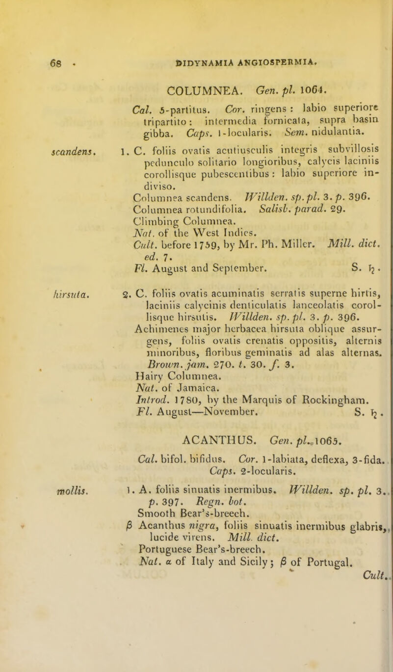 COLUMNEA. Gen. pi. 10C4. Cal. 5-partitus. Cor. ringens : labio superiorc tripartito: intermedia fornicala, supra basin gibba. C(^p?. l-locularis. Sew. nidulantia. scandens. 1. C. foliis ovatis acutiusculls integris subvillosis pcdunculo solitario longioribus, calycis laciniis corollisque pubescentibus : labio suprriore in- diviso. Columnea scandens. JVUlden. sp. pi. 3. p. 3i)6. Columnea rotunditolia. Salisb. parad. 29. Climbing Columnea. Nat. of tbe West Indies. Cult, before 17^9, by Mr. Ph. Miller. Mill. diet, ed. 7. Fl. August and September. S. • hirstita. 2. C. foliis ovatis acuminatis serratis superne hirtis, laciniis calycinis denliculatis lanceolatis corol- lisque hirsutis. JVillden. sp.pl. 3. p. 396. Achimenes major hcrbacea hirsuta oblique assur- gens, foliis ovaiis crenatis oppositis, altcrnis minoribus, floribus geminatis ad alas alternas. Brown, jam. 270. /. 30. f. 3. Hairy Columnea. Nat. of Jamaica. Inlrod. 1780, by the Marquis of Rockingham. Ft. August—November. S. Tj. ACANTHUS. Ge7i.pU\o65. Cal. bifol. bifidus. Cor. 1-labiata, deflexa, 3-fida. Caps. 2-locularis. 1. A. foliis sinuatis inermibus. IVillden. sp, pi. 3.. p. 397. Regn. hot. Smooth Bear's-breech. ^ Acanthus nigra^ foliis sinuatis inermibus glabris,, lucide virens. Mill. diet. Portuguese Bear's-breech. Nat. a. of Italy and Sicily; /S of Portugal. Cult,. mollis.