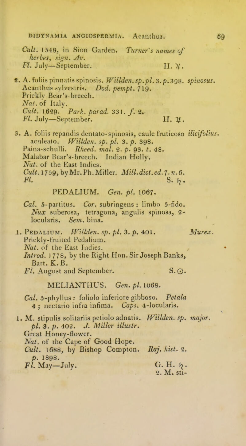 Cult. 1548, in Sion Garden. Turner s names of herbes, sign. Av. Fl. July—Septentiber. H. 1/. 2. A. foliis pinnatis spinosis. Willden.sp. pl. 3. p. 398. spinosus. Acanthus svlvesiris. Dod. pempt. 719. Prickly Bear's-breech. Nat. of Italy. Cult. 1629. Park, parad. 33]. f. 2. Fl. July—September. H. IJ.. 3. A. foliis repandis dentato-spinosis, caule fruticoso ilicifoUus, ac'ileato. IVillden. sp. pi. 3. p. 398. Paina-schuHi. Rheed. mal. 2. p. 93. t. 48. Malabar Bear's-breech. Indian Holly. Nat. of the East Indies. Cult.1159, bvMr. Ph.Miller. Mill.dict.ed.J.n.d. FL ' S. T2. PEDALIUM. Gen. pi. 1067. Cal. 5-partitu5. Cor. subringens : limbo 5-fido. Nux suberosa, tetragona, angulis spinosa, 2- locularis. Sem. bina. ' 1. Pedalium. IVillden. sp. pi. 3. p. 401. Murex. Prickly-fruiied Pedalium. Nat. of the East Indies. • Introd. 1778, by the Right Hon. Sir Joseph Banks, Barf . K.B. Fl. August and September. S.Q. MELIANTHUS. Gen. pi. IO68. Ca/. 5-phyllus : foliolo inferiore gibboso. Petala 4 ; nectario infra infiraa. Caps. 4-locularis. ^ 1. M. stipulis solitariis petiolo adnatis. Willden. sp. major, pi. 3. p. 40-2. J. Miller illustr. Great Honey-flower. Nat. of the Cape of Good Hope. Cult. 1688, by Bishop Compton. Raj. hist. 2. p. 1898. Fl. May—July. G. H. . 2. M. sli-