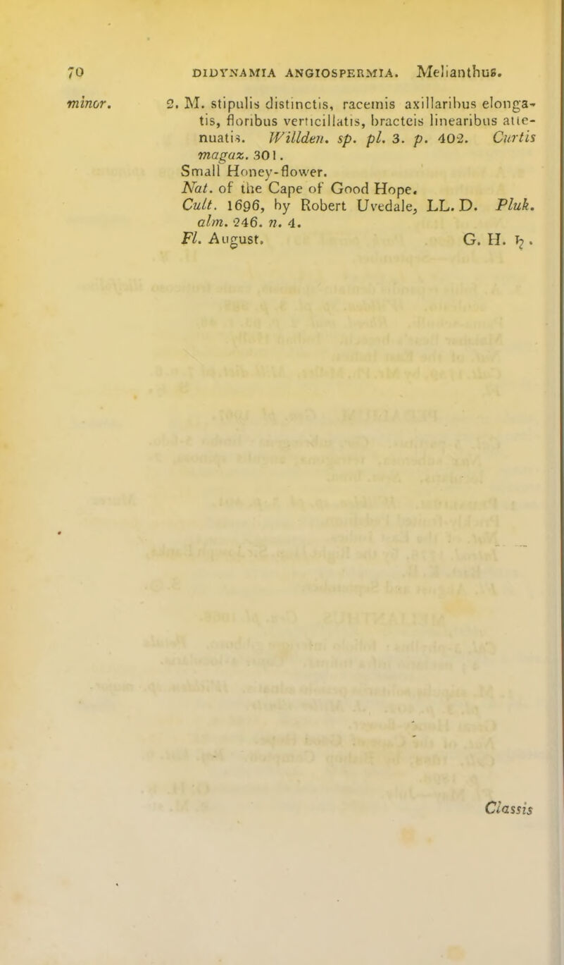 minor. 2. M. stipulis distinctis, raceinis axillarihus elonga- tis, floribus verticillatis, bracteis linearibus atie- nuatis. Willdeii. sp. pi. 3. p. 40-2. Curtis magaz. 301. Small Hciney-flower. Nat. of the Cape of Good Hope. Cult. 1696, by Robert Uvedale, LL. D. Pluk. aim. '246. 77. 4. Fl. August. G. H. . Classis