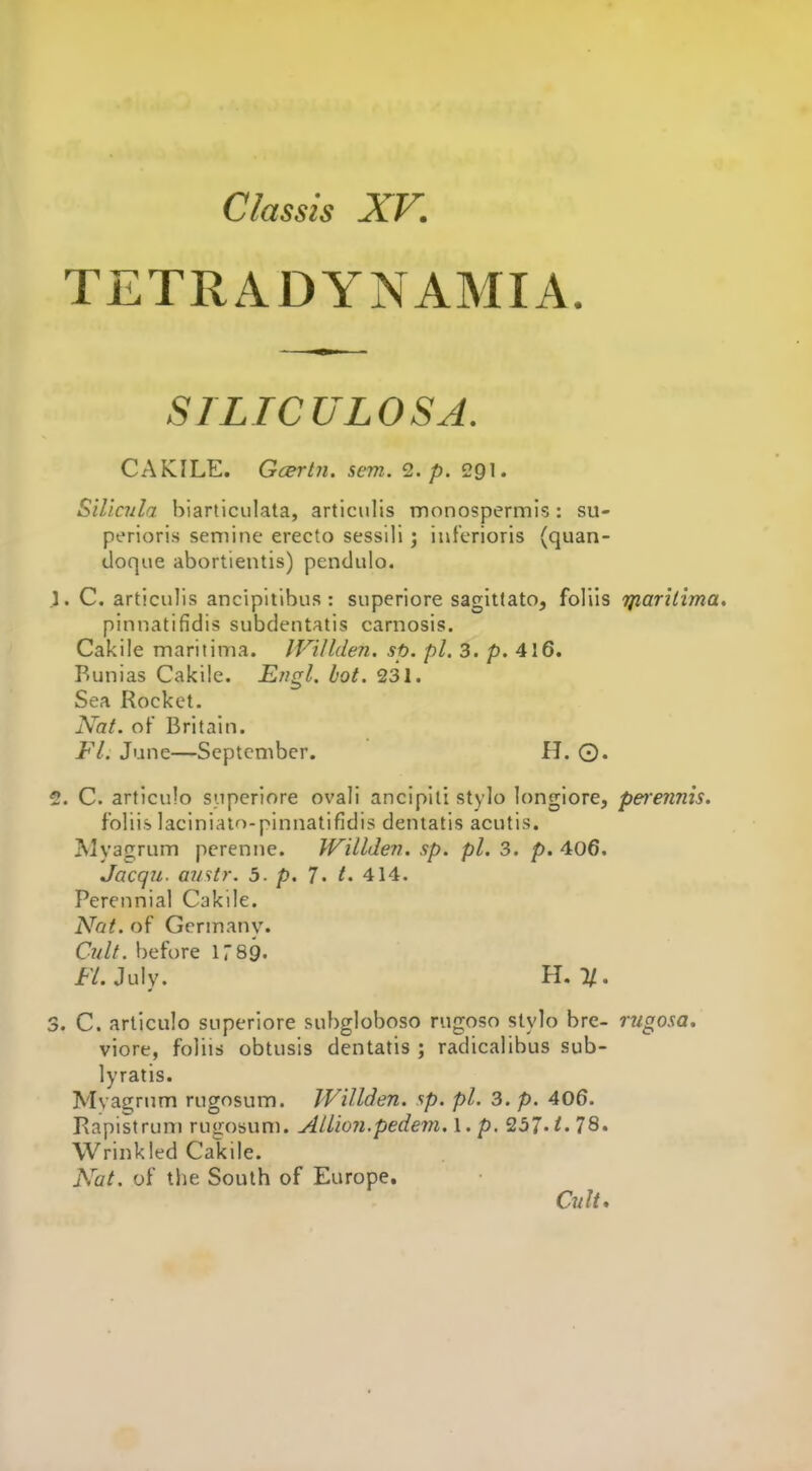TETRADYNAMIA. STLTCULOSA. CAKILE. Gcertn. sem. <2. p. 291. Siliaila biarticiilata, articulis monospermis: su- perioris seniine erecto sessili ; inferioris (quan- doque abortientis) pendulo. . C. articulis ancipitibus: superiore sagittate, foliis jfiarilima. pinnatifidis subdentatis carnosis. Cakile maritima. IVillden. sp. pi. 3. p. 416. Bunias Cakile. Engl. hot. 231. Sea Rocket. Nat. of Britain. Fl. June—September. H. ©. . C. articulo superiore ovali ancipili stylo longiore, perennis. foliis laciniato-pinnatifidis deniatis acutis. JMyagrum pcrenne. Willden. sp. pi. 3. p. 406. Jacqu. avstr. 5. p. 7- t. 414. Perennial Cakile. Nat. of Germany. Cult, before 1789. f'/. July. II. %. . C. articulo superiore subgloboso rugoso stylo bre- rngosa. viore, foliis obtusis dentatis ; radicalibus sub- lyratis. Mvagrum rugosum. Willden. sp. pi. 3. p. 406. Rapistrum rugosum. AUion.pedem. I. p. 257-i' 78. Wrinkled Cakile. Nat. of the South of Europe, Cult,