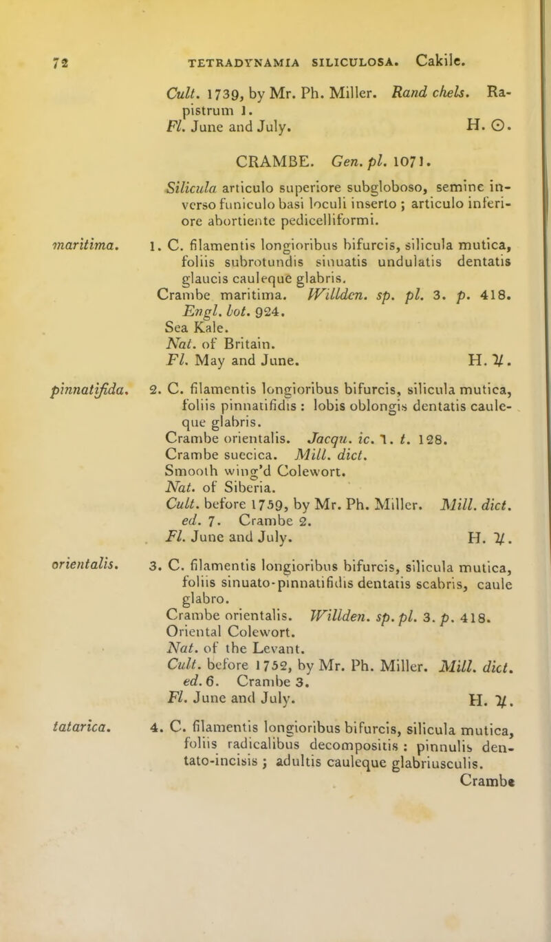 CwZ/. 1739, by Mr. Ph. Miller. Rand chels. Ra- pistrum 1. Fl. June and July. H. O. CRAMBE. Gen.pl. \01\, Silicula articulo superiore subgloboso, semine in- verse funiculo basi loculi inserto ; articulo inferi- ore abortiente pedicelliformi. maritima. 1. C. filamentis longioribus bifurcis, silicula mutica, foliis subrotundis siiiuatis unduiatis dentatis glaucis cauleque glabris, Cranibe maritima. IVdldcn. sp. pi. 3. p. 418. Engl. hot. 924. Sea Kale. NaL. of Britain. P/. May and June. H.l/. pinnatifida. 2. C. filamentis longioribus bifurcis, silicula mutica, foliis pinnatifidis : lobis oblongis dentatis caule- que glabris. Crambe orientalis. Jacqu. ic. 1. /. 128. Crambe suecica. Mill. did. Smooth wing'd Colewort. Nat. of Siberia. Cult, before 1739, by Mr. Ph. Miller. Mill. diet. ed. 7. Crambe 2. Fl. June and July. H. 1/. orientalis. 3. C. filamentis longioribus bifurcis, silicula mutica, foliis sinuato-pmnatifidis dentatis scabris, caule glabro. Crambe orientalis. Willden. sp. pi. 3. p. 418. Oriental Colewort. Nat. of the Levant. Cult, before 1732, by Mr. Ph. Miller. Mill. diet. ed. 6. Cranibe 3. Fl. June and July. H. 1/. tatarica, 4. C. filamentis longioribus bifurcis, silicula mutica, foliis radicalibus decompositis : pinnulis den- lato-incisis ; adultis cauleque glabriusculis. Crambe
