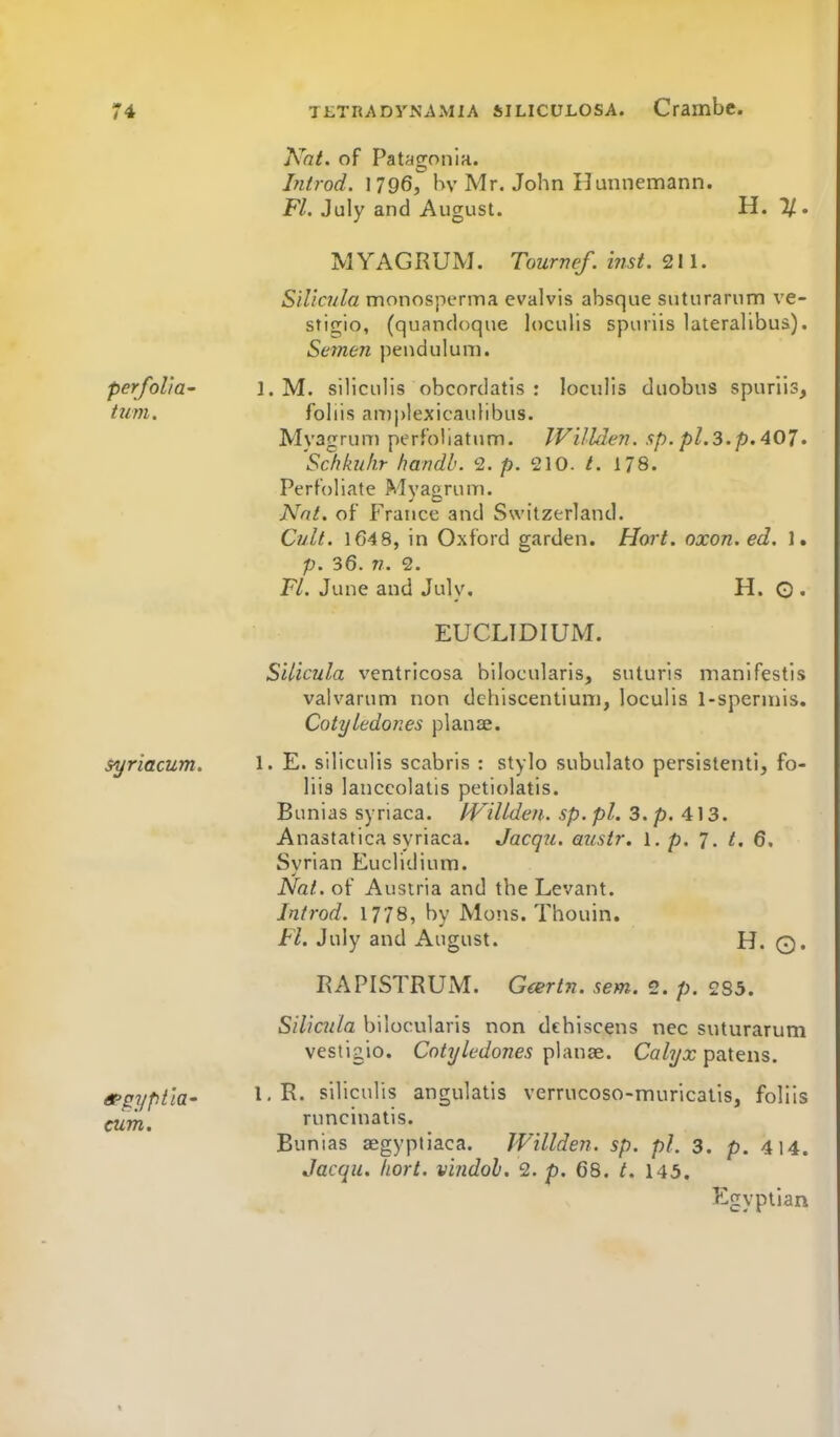 perfoVia- turn. $yriacum. cum. Kat. of Patagonia. Introd. 1796, hv Mr. John Hunnemann. Fl. July and August. H. %. MYAGRUM. Tournef. inst. 211. Silicnla nrionosperma evalvis absque suturarnm ve- sfigio, (quandoque loculis spuiiis lateralibua). Semen pendulum. 1. M. siliculis obcordatis : loculis duobns spuriis, foliis an)j)lexicaulibus. Myagrum perfoliatum. IFi/lden. up. pi.3.p. 407. Schkiikr handb. 2. p. 210. t. 178. Perfoliate Myagrum. Nnt. of France and Switzerland. Cult. 164 8, in Oxford garden. Hort. oxon.ed. ]. p. 36. n. 2. Fl. June and July. H. G • EUCLIDIUM. SUicula ventricosa bilocularis, suturis manifestis valvarum non dehiscentium, loculis 1-sperniis. Cotyledones planJ3e. 1. E. siliculis scabris : stylo subulate persistenti, fo- liis lanccolatis petiolatis. Bunias syriaca. IVillden. sp. pi. 3. p. 413. AnastaticH syriaca. Jacqu. austr. 1. p. 7. t. 6. Syrian Euclidium. Nat. of Austria and the Levant. Introd. 1778, by Moiis. Thouin. Fl. July and August. H. Q* RAPISTRUxM. Geertn. sem. 2. p. 285. SiUcula bilocularis non dehiscens nec suturarum vestigio. Coty ledones \>\AW2e.. Co/t/x patens. 1,R. siliculis angulatis verrucoso-muricatis, foliis runcinatis. Bunias aegyptiaca. Willden. sp. pi. 3. p. 414. Jacqu. hort. vindoh. 2. p. 68. t. 143. Egyptian