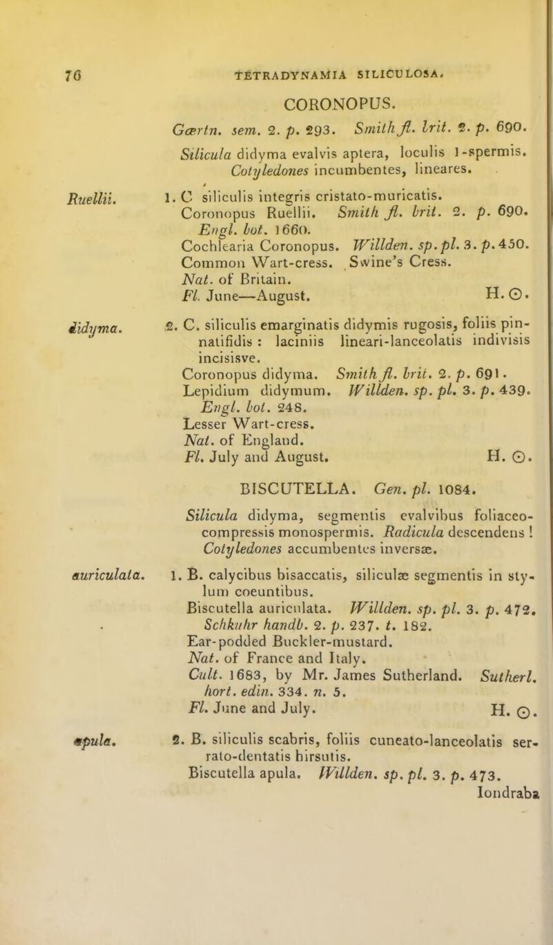 CORONOPUS. Gcertn. sem. 2. p. 293. Smith ft. Irit. 2. p. 690. St/icw/a didyma evalvis aptera, loculis 1-spermis. Colyledones incumbentes, lineares. Ruellii. l.C siliculis integris cristato-muricatis. Coronopus Ruellii. Smitk Jl. brit. 2. p. 69O. Engl. hot. 1660. Cochlearia Coronopus. Willden. sp.pl. 3. p. 430. Common Wart-cress. Swine's Cress. Nat. of Briiain. F/. June—August. H.Q. iidyma. 2. C. siliculis emarginatis didymis rugosis, foliis pin- nalifidis : laciniis lineari-lanceolatis indivisis incisisve. Coronopus didyma. Sitiith ji. brit. 2. p. 69I • Lepidium didymum. Willden, sp. pL 3. p. 439. Engl. boi. 248. Lesser Wart-cress. Nat. of England. Fl. July and August. H. ©. BISCUTELLA. Gen. pi. \OSA. Silicula didyma, segmentis evalvibus foliaceo- compressis monospermis. i?fl'(iic?^/a dcscendens 1 Colyledones accumbentes inversse. auriculata. l. B. calycibus bisaccatis, siliculae segmentis in sty- lun) coeuntibus. Biscutella auriculata. Willden. sp. pi. 3. p. 472. Schkuhr handb. 2. p. 237. t. 182. Ear-podded Buckler-mustard. Nat. of France and Italy. Cult. 1683, by Mr. James Sutherland. Sutherl. Iiort. edin. 334. n. 3. Fl. June and July. H. Q. mpula. 2. B. siliculis scabris, foliis cuneato-lanceolatis ser- rato-dentatis hirsutis. Biscutella apula, IVUlden. sp. pL 3. p, 473. londraba