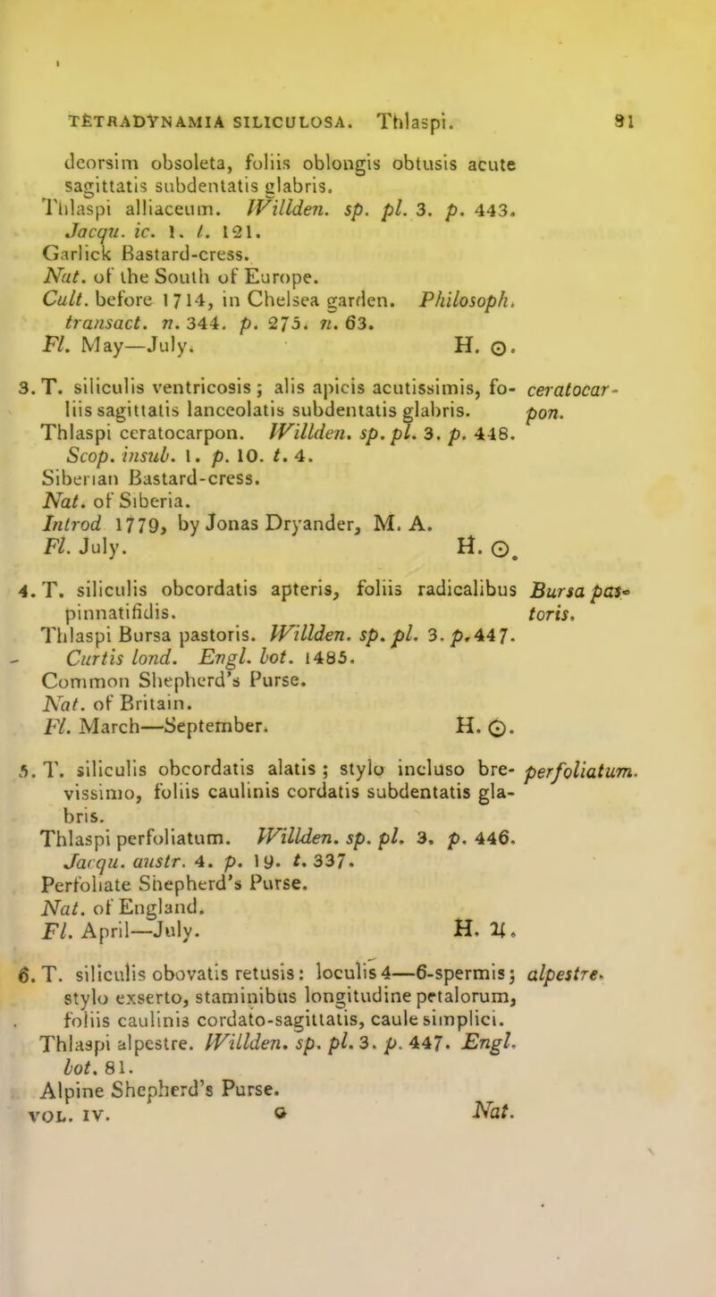 t£tradVnamia siLicuLOSA. Thiaspi. 91 tlcorsim obsoleta, foliis oblongis obtusis acute sagitlatis subdentatis glabris. U'lilaspi alliaceum. IVillden. sp. pi. 3. p. 443. Jacqu. ic. 1. /. 121. Garlick Bastard-cress. Nat. of the Soulh of Europe. C«//. before 1 714, in Chelsea garden. Philosophy transact, n. 344. p. 275. ii. 63. Ft. May—July. H. ©. 3. T. siliculis ventricosis; alls apicis acutissimis, fo- ceratocar- liis sagitlatis lanccolatis subdeniatis glabris. pon. Thiaspi ceratocarpon. IVillden. sp.pl. 3. p. 448. Scop, insiib. 1. p. 10. t. 4. Siberian Bastard-cress. Nat. of Siberia. Introd 1779, by Jonas Dryander, M. A. Fl. July. H. 4. T. siliculis obcordatis apteris, foliis radicalibus Bursa pas* pinnatifidis. torts, Thiaspi Bursa pastoris. IVillden. sp. fl. 3.p,447. Curtis loud. Engl. hot. 1485. Common Shepherd's Purse. Nat. of Britain. Fl. March—September, H. 0. 5. T. siliculis obcordatis alatis ; stylo incluso bre- perfoliatum. vissimo, foliis caulinis cordatis subdentatis gla- bris. Thiaspi perfoliatum. IVillden. sp. pi. 3. p. 446. Jarqu. austr. 4. p. ly. t,337. Perfoliate Shepherd's Purse. Nat. of England. Fl. April—July. H. 2{. 6. T. siliculis obovatis retusis: loculis4—6-spermisj alpestre- stylo exserto, staminibus longitudine petalorum, foliis caulinis cordato-sagitiaiis, caule simplici. Thlasfji alpestre. IVillden. sp. pi. 3. p. 447. Engl, lot. 81. Alpine Shepherd's Purse. VOL. IV. » JVaf.