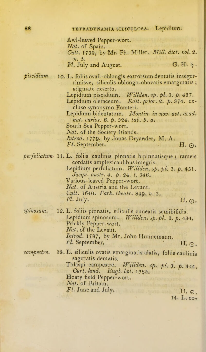 Awl-leaved Pepper-wort. NaL of Spain. Cult. 1739, by Mr. Ph. Miller. Mill. diet. vol.'2. 71. 3. Fl. July and August. G. H. . piscidium, 10. L. foliis ovali-oblongis extrorsuni dentatis integer- rimisve, siliculis oblongo-obovatis eniargmatis ; stigniate exserto. Lepidium piscidium. Willden. sp. pi. 3. p. 437. Lepidium oleraceum. Edit, prior. 2. p. 374. tx- cluso synonymo Forsteri. Lepidium bidentatum. Monfm in nov. act. acad. nat. curios. 6. p. 324. tab. 5. a. South Sea Pepper-wort. Nat. of the Society Islands. Introd. 1779, by Jonas Dryander, M. A. Ft. September. H. O, perfoliatum' II.L. foliis caulinis pinnatis hlpinnatisque ; rameis cordatis amplexicaulibus integris. Lepidium perfoliatum. Willden. sp. pi. 3. p. 431, Jacqu. austr. 4. p. 24. t. 346, Various-leaved Pepper-wort. Nat. of Austria and the Levant. Cult. 1640. Park, theatr. 849. n. 3. July. H. Q. spinosum. 12. L. foliis pinnatis, siliculis cuneatis semibifidis. Lepidium spinosum. Willden. sp. pi. 3. p. 434, Prickly Pepper-wort, Nut. of the Levant. Introd. 1787, by Mr. John Hunpemann. F/. September, H, 0, campestre. 13. L. siliculis ovatis emarginatis alatis, foliis caulinis sagittatis dentatis, Thlaspi campestre. Willden. sp. pi. 3. p, 4,^4, Curt.lond. Engl. hot. \ 3^5, Hoary field Pepper-wort. Nat. of Britain. JPI. June and July^ H. ©, 14. L. cOf