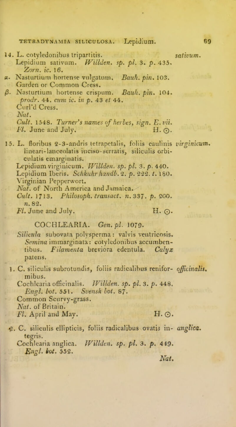 14. L. cotyledonlbus Iripartitis. sativum. Lepidium sativum. Willden. sp. pi. 3. p. 435. Zorfi. ic. 16. a. Nasturtium hortense vulgatuu). Bauh. pin. 103. Garden or Common Cress. /3. Nasturtiunj hortense crispum. Bauh. pin. 104. prodr. 44. ami ic. in p. 43 ei 44. Curi'd Cress. Nut. Cult. 1548. Turner's names of herles, sign. E. vii. Fl. June and July. H. ©. 15. L. floribus 2-3-andris letrapetalis, foliis caulinis virginicum. jineari-lanceolatis iuciso-serraiis, siliculis orbi- culatis emargiiiatis. Lepidium virginicum. IVillden. sp. pi. 3. p. 440. Lepidium Iberis. Schkuhr handb.2. p. 2-22. t. 180. Virgip.ian Pepperwort. Nat. of North America and Jamaica. Cult. 1713. Fliilosoph. transact, n.337. p. 200. W.82. FL June and July. H. 0. COCHLEARIA. Gen.pl. 1079. Silicula subovata polysperma : valvis ventricosis. Semina immarginala: cotyledonibus accumben- tibus. Filamenta breviora edentula. Calyx patens. 1. C. siliculis subrotundis, foliis radicalibus renifor- officinalis. mibus. Cochkaria officinalis. IVillden. sp. pi. 3. p. 448. Etigl. hot. 551. Svensk lot. 87. Common Scurvy-grass. Nat. of Britain. F/. April and May. H. ©. ^. C. siliculis ellipticis, foliis radicalibus ovatis in- unglica. tegris. Cochlearia anglica. JVilldcn. sp. pi. 3. p. 449. Engl. iiot. 552. Nat.
