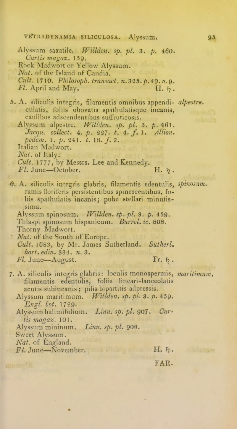 Alyssum saxatile. Willden. sp. pi. 3. p. 460. Curtis magaz. 159. Rock Madwort or Yellow Alyssum. Nat. of the Island oF Candia. Cult. 1710. Philosoph. transact. 71.325. p. 40.71. Q. Fl. April and May. H. . 5. A. siliculis intcgris, filamentis omnibus append!- alpestre. culatis, Ibliis obovatis spaihulatisque incanis, caulibus adscendentibus suffVuticosis. Alyssum alpestre. IVillden. sp. pi. 3. p.^Q\. Jacqu. collect. 4. p. 227. t. 4. f. 1. Jllion. pedem. 1. p. 241. t. 18. J. 2. Italian Madwort. A^'r//. of Italy. Cult. 1 777, by Messrs. Lee and Kennedy. Fl. June—October. H. . G. A. siliculis intcgris glabris, filamentis edentulis, splmsum. ramis floriferis persistentibus spinescentibus, fo- lds spalhulatis incanis; pube stellari minutis- sima. Alyssum spinosum. JVdlden. sp. pi. 3. p. 459. Thlaspi spinosum hispanicum. Barrel, ic. 808. Thorny Madwort. Nat. of the South of Europe. Cult. 1683, by Mr. James Sutherland. Sutkerl, hort. edin. 334. 7i. 3. Fl. June—August. Fr. \2 • 7. A. siliculis intcgris glabris: loculis monospermis, maritimum, filamentis edentulis, folii* lineari-lanceolaiis acutis subincanis ; pilis bipartitis adpressis. Alyssum maritimum. IVillden. sp.pl. 3. p. 459. Engl. Lot. 1 729. Alyssum halimifolium. Linn. sp. pi. QOJ. Cur- tis magaz. 101. Alyssum mininum. Linn. sp. pi. 9O8. Sweet Alyssum. Nat. of England. P/. June—November. H. . FAR.