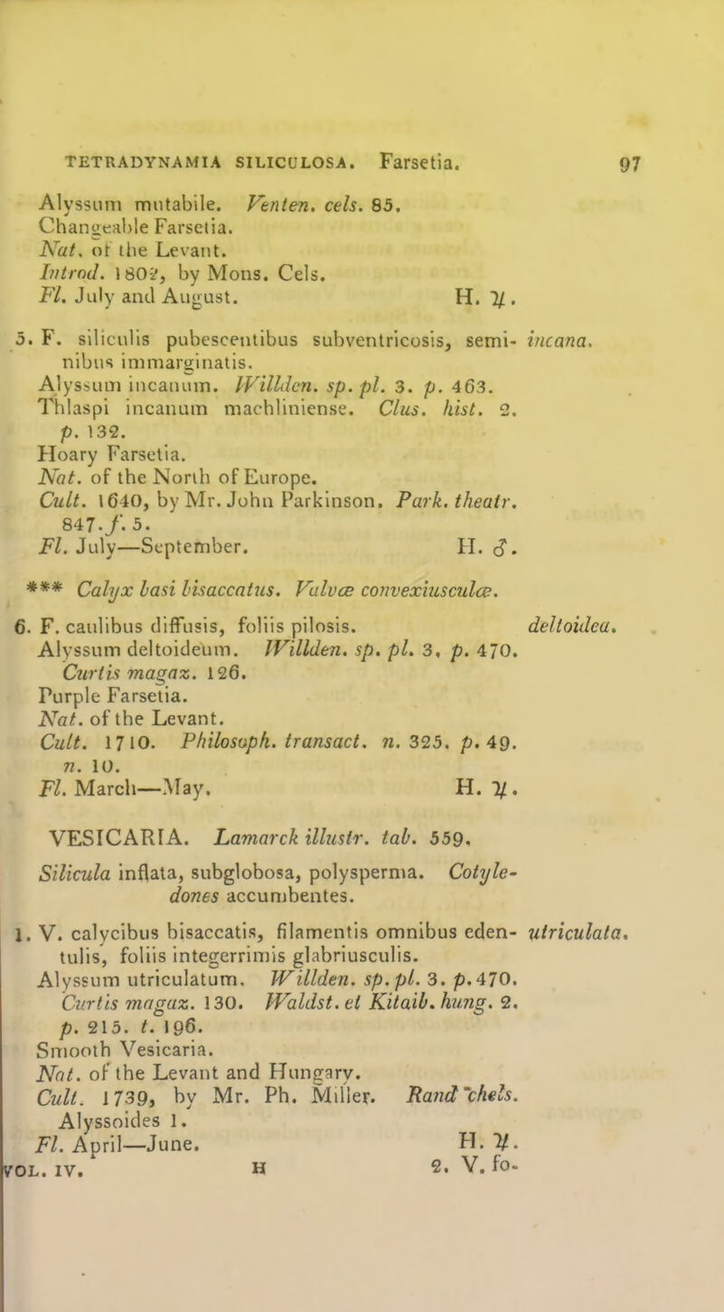 Alyssum mutabile. Vtnten. eels. 85. Changeable Farsetia. Nat. ot the Levant. Intrnd. 180-2, by Mons. Cels. Fl. July and August. H. 1/. 5. F. siliculis pubescenlibus subventricosis, semi- incana. nibus immaru[inatis. Alys-,um incauum. IViUdcn. sp. pl. 3. p. 463. Thlaspi incanum machliniense. Clus. hist. 2. p. 132. Hoary Farsetia. Nat. of the Norih of Europe. Cult. 1640, by Mr. John Parkinson, Park.theair. 847./. 3. Fl. July—September. H. S• *** Calyx hasi lisaccatus. Valves convexiusculce. 6. F. caulibus diffusis, foliis pilosis. deltoidea-. Alyssum deltoideum. IVillden. sp. pL 3, p. 470. Curtis magaz. 126. Purple Farsetia. Nat. of the Levant. Cult. 1710. P/iilosopk. transact, n. 325. p. 49. VESICARIA. Lamarck illusir. tab. 559, Silicula inflata, subglobosa, polyspernm. Cotyle- dones accunibentes. I. V. calycibus bisaccatis, filamentis omnibus eden- utriculata. tulis, foliis integerriniis glabriusculls. Alyssum utriculatum. Willden. sp.pl. 3. p.470. Curtis mngaz. 130. Waldst. et Kitaib. hung. 2, p. 215. t. 196. Smooth Vesicaria. Nnt. of the Levant and Hungary. Cult. 1739, by Mr. Ph. MiUer. Rand'chels. Alyssoides I. F/. April—June. H. 1/. VOL. IV. H 2. V. fo- n. 10. Fl. March—Afay. H. %,