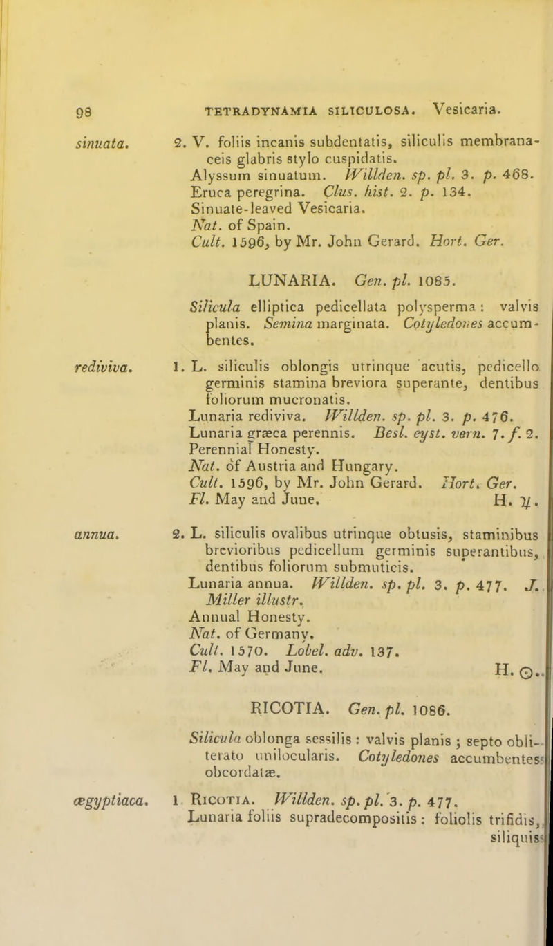 sinuata. rediviva. annua. TETRADYNAMiA siLicuLOSA. Vesicaria. 2. V. foliis incanis siibdentatis, siliculis membrana- ceis glabris stylo cuspidatis. Alyssuin sinuatuni. PVillden. sp. pi, 3. p. 468. Eruca peregrina. Clus. hist. 2. p. 134. Sinuate-leaved Vesicaria. Nat. of Spain. Cult. \5Q6, by Mr. John Gerard. Hort. Ger. LUNARIA. Gen. pi. 1085. Si/icula elliptica pedicellata polysperma : valvis planis. 5emma marginata. Cp/y/ec?07/e5 accum- bentes. 1. L. siliculis oblongis utrinque acutis, pcdicello germinis stamina breviora superante, denlibus toliorum mucronatis, Lunaria rediviva. JVilLden. sp. pi. 3. p. 4/6. Lunaria grasca perennis. Best. eyst. vern. 7./. 2. Perennial Honesty. Nat. of Austria and Hungary. Cjdt. 1396, by Mr. John Gerard. Ilort, Ger. Fl. May and June. H. 1/. 2. L. siliculis ovalibus utrinque oblusis, staminibus brcvioribus pedicellum germinis superantibus, dentibus foliorum submuticis. Lunaria annua. JVillden. sp.pl. 3. p. 477. J' Miller illustr. Annual Honesty. Nat. of Germany. Cult. 1570. Lobel. adv. 137, Fl. May and June. H. 0. RICOTIA. Gen.pl. 1086. Silicvla oblonga sessilis : valvis planis ; septo obli- terato unilocularis. Cotyledones accumbentes obcordalae. cegyptiaca. 1 Ricotia. IVillden. sp. pi.'3. p. 477. Lunaria foliis supradecompositis ; foliolis trifid IS. siliquis