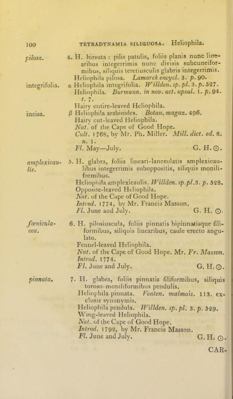 pilosa. integrifolia. incisa. amplexicau- lis. fceincula- cea. pinnata. TETRADYNAMiA siLiauosA. Heliophiia. 4. H. hirsuta : pills patulis, follis planls nunc liire- aribus integerrimis nunc divisis subcunelfor- mibus, siliqiiis teretiusculis glabris integerrimis. Heliophiia pilosa. Lamarck encycL 3. p. 90. a Heliophiia integrifolia. Willden. sp. pi. 3. p. 527. Heliophiia. Burmann. in nov. act. upsal. 1. p. 94. t.T. Hairy entire-leaved Heliophiia. /3 Heliophiia arabioidcs. Botan. ?nagaz. 496, Hairv cut-leaved Heliophiia. Nat' oi' the Cape of Good Hope. Cult. 1 768j by Mr. Ph. Miller. Mill. diet. ed. 8. n. 1. Fl. May—July. - G. H.0. 5. H. glabra, foliis lineari-lanceolatis amplexicau- libus integerrimis suboppositis, siliquis monili- formibus. Heliophiia amplexicaulis. lVillden.sp.pl.3. p. 528. Opposite-leaved Heliophiia. Nat. of the Cape of Good Hope. Introd. 1774, by Mr. Francis Masson. Fl. June and July. G. H. O- 6. H. pilosiuscula, foliis pinnatis bipinnatisque fdi- forniibus, siliquis linearibus, caule erecto angu- lato. Fennel-leaved Heliophiia. Nat. of the Cape of Good Hope. Mr. Fr. Masson, Introd. 1774. Fl. June and July. G. H.Q. 7. H. glabra, foliis pinnatis filiformlbus, siliquis toroso- moniliformibus pendulis. Heliophiia pinnata. Venten. malmais, 113. ex- clusis synonymis. Heliophiia pendula. IVillden. sp. pi. 3. p. 529. Wing-leaved Heliophiia. NaL. of the Cape of Good Hope. Introd. 1792, by Mr. Francis Masson. Fl. June and July. G. H. ©. CAR-