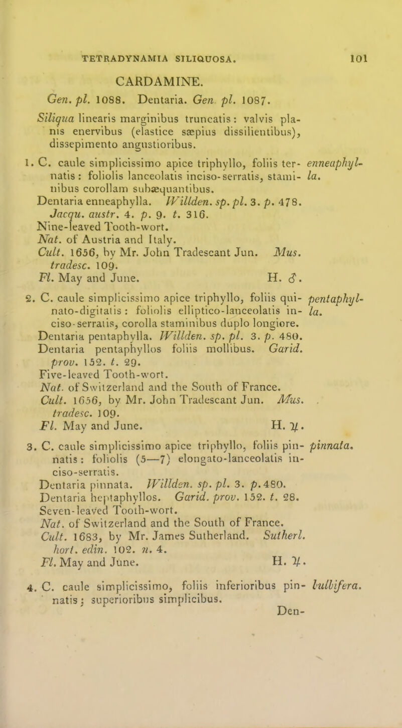 CARDAMINE. Gen.pl. 1088. Dentaria. Gen pi. 1087. Siliqua linearis marginibus truncatis : valvis pla- nis enervibus (elastice saepius dissilientibus), dissepimento angustioiibus. C. caule simplicissimo apice triphyllo, foliis ter- enneaphyU natis : folioiis lanceolaiis inciso-serratis, stanii- la. iiibus corollam siibaequantibus. Dentaria enneaphylla. IVillden. sp. pi. 3. p. 478. Jacqu. aitstr. 4. p. g. t. 316. Nine-leaved Tooth-wort. Nat. oi' Austria and Italy. Cult. \656, by Mr. John Tradescant Jun. Mus. tradesc. lOy. Fl. May and June. H. , C. caule simplicissimo apice triphyllo, foliis qui- pentaphyl- nato-digitatis : folioiis elliptico-lanceolatis in- la. ciso-serraiis, corolla staminibus duplo longiore. Dentaria pentaphylla. JVillden. sp. pi. 3. p. 480. Dentaria pentaphylios foliis mollibus. Garid. prov. 132. t. 29. Five-leaved Tooth-wort. Nat. of Switzerland and the South of France. Cult. 1656, by Mr. John Tradescant Jun. Mus. tradesc. 109. Fl. May and June. H. 1/. . C. caule simplicissimo apice triphyllo, foliis pin- pinnala, natis : folioiis (5—7) elongato-lanceolatis in- ciso-serratis. Dentaria pinnata. JVillden. sp. pi. 3. p.480. Dentaria heptaphyllos. Garid. prov. 132. 28. Seven-leaved Tooih-wort. Nat. of Switzerland and the South of France. Cult. 1683, by Mr. James Sutherland. Sutherl. hort. edin. 102. 7i. 4. Fl. May and June. U. 11. . C. caule simplicissimo, foliis inferioribus pin- lulhifera. natis: superioribns simplicibus. Den-