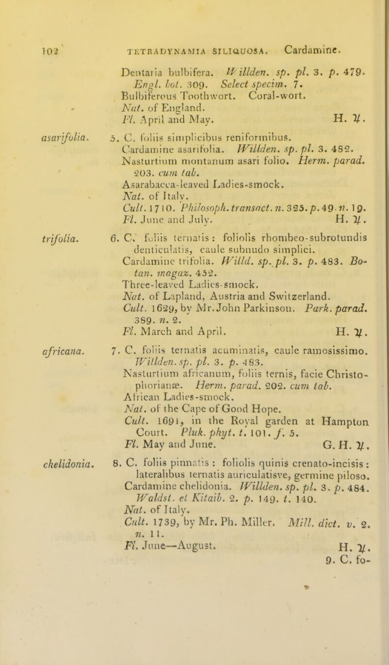 trijblia, 6 Dentaria bulbifera. illden. sp. pi. 3. p. 4/9. Engl. hot. 309. Select specim, j. Bulbiferous Toothwort. Coral-wort. Nut. of England, Fl. April and May. H. %. asarifulia. o. C. loliis siniplicibus renifonnibus. Cardaniine asarifolia. lVillde?i. sp. pi. 3. 482. Nasturtium moiitanurn asari folio. Herm. parad. 203. cum lab. Asarabacca-leaved Ladies-smock. Kal. of Italy. Cult.\T\0. P/u/osopk. transact. 71. 325. p.49 IQ. FL June and Julv. H. l/. C. fuliis ternatis: foliolis rbonibeo-subrotundis denliculatis, caule subnudo simplici. Cardamine trlfolia. l-ViLld. sp. pi. 3. p. 483. Bo^ tafi. inagaz. 432. Three-leaved Ladies-smock. Nat. of Lapland, Austria and Switzerland. Cult. l62y, by A'Jr. John Parkinson. Park, parad. 389. n. 2. Fl. March and April. H. 11. africana. 7- C. foliis ternatis acuminatis, caule ramosissimo. Willden.sp. pi. 3. p. 4 83. Nasturtium africanum, foliis ternis, facie Christo- pboriance. Herm. parad. 202. cum tab. African Ladies-smock. Nat. of the Cape of Good Hope. Cult. lC9l> in the Royal garden at Hampton Court. Pluk. phyt. t'.\0\. J. 5. Fl. May and June. G.H.Jf., chelidonia. B.C. foliis pinnrt'.s : foliolis quinis crenato-incisis : laterabbus ternatis auriculatisve, germine piloso. Cardan)ine chelidonia. IVillden. sp. pi. 3. p. 484. Waldst. el Kitaib. 2. p. 149. /. 140. Nat. of Italy. Cult. 1739, by Mr. Ph. Miller. Mill. diet. v. 2. n. 11. F/. June—August. H. 7/. 9. C. fo-