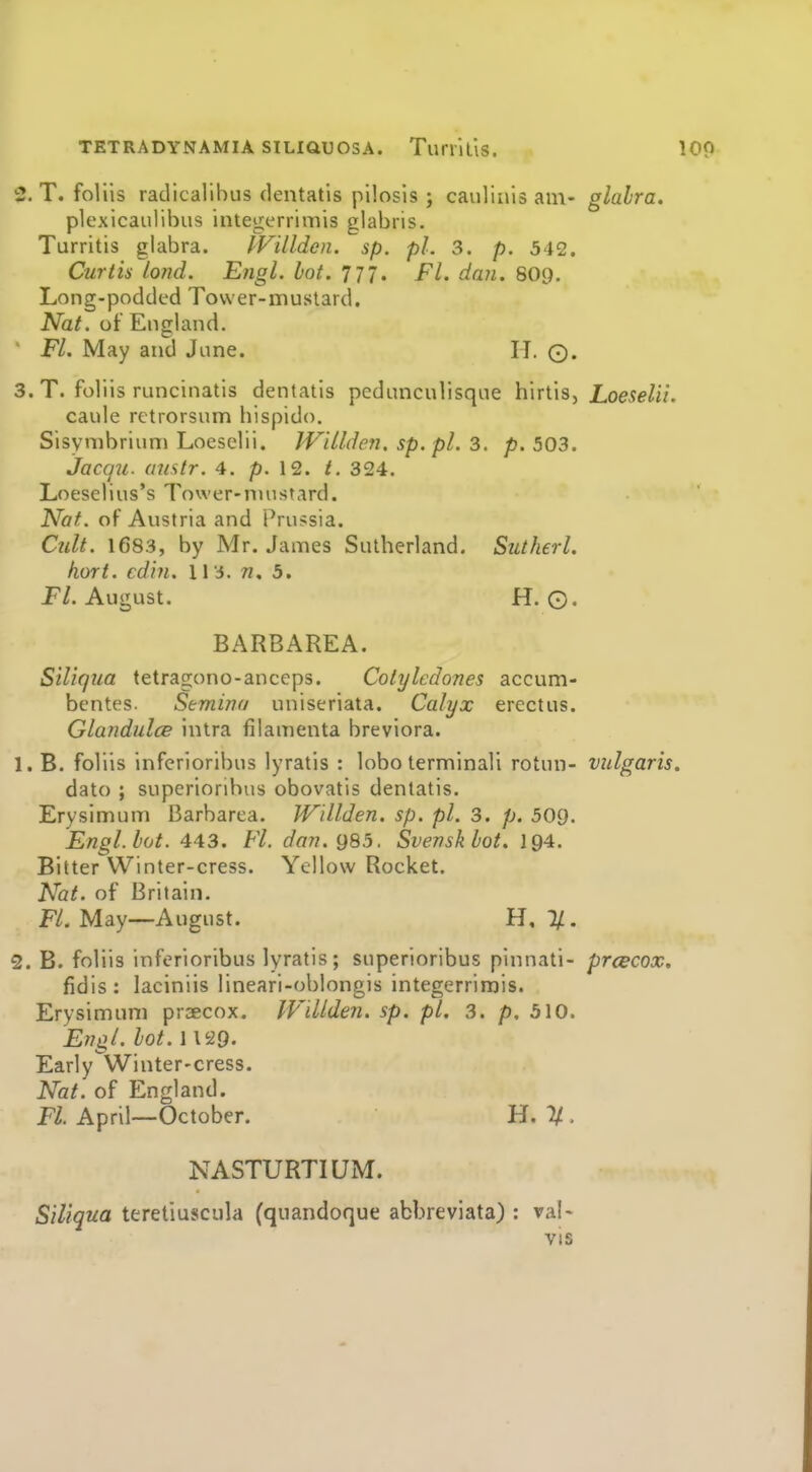 3. T. foliis radicalibus dentatis pilosis ; caulinis am- glabra. plexicaiilibus integerrimis glabris. Turritis glabra. IVillden. sp. pi. 3. p. 542. Curtis lond. Engl. hot. 777. Fl. dan. 8O9. Long-podded Tovver-inustard. Nat. of England. Fl. May and June. H. ©. 3. T. foliis runcinatis dentatis peduncnlisqne hirtis, iowe/ii. caule retrorsum bispido. Sisymbrium Loeselii. JV'dlden. sp.pl. 3. p. 503. JaccjU. austr. 4. p. 12. t. 324. Loeselius's Tower-nuistard. Nat. of Austria and Prussia. Cult. 1683, by Mr. James Sutherland. Sutherl. hort. cdhi. \ \ n, 5. P/. August. H. 0. BARBAREA. Siliqiia tetragono-anceps. Colylcdones accum- bcntes- Semina uniseriata. Calyx erectus. GlandulcB intra filamenta breviora. 1. B. foliis inferioribus lyratis : lobo terminali rotun- vulgaris. dato ; superionbus obovatis dentatis. Erysimum Barbarea. Willden. sp. pi. 3. p. 509. Engl. hot. 443. Fl. dan.g85. Svenskbot. 194. Bitter Winter-cress. Yellow Rocket. Nat. of Britain. F/. May—August. H, 7/. 2. B. foliis inferioribus lyratis; superioribus pinnati- prcecox, fidis: laciniis lineari-oblongis integerrimis. Erysimum praecox. IVillden. sp. pi. 3. p. 510. Engl. bot. 1129. Early Winter-cress. Nat. of England. Fl. April—October. H. 2/. NASTURTIUM. Siliqua teretiuscula (quandoque abbreviata) : val- vis