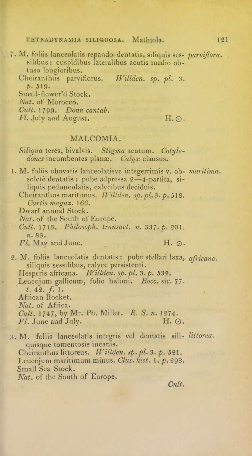 7. M. foliis lanceolatis repando-dentatis, sillquis ses- parvijiora. silibns : cuspidibus lateralibus acutis medio ob- tuso longioribus. Cheiranthus parviiiorus. JVillden. sp. pi. 3. p. 519. Smail-flower'd Stock. Nat. of Morocco. Cult. 1799. Donn cantab. F/. July and August, H.©. MALCOMIA. SiUqna teres, bivalvis. Stigma acutum. Cotyh' dones incumbentes planas. Calyx clausus. 1. M. foliis obovatis lanceolatisve integerrimis v. ob- maritlma. solcie dentatis : pube adpressa 2—i-partita, si- liquis pedunculatis, calycibus deciduis. Cheiranthus maritimus. iViUden. sp. pl.S. p. 5\8. Curtis magaz. 166. Dwarf annual Stock. iVo/. of the South of Europe. Cull. 1713. PIdlosoph. transact. 7Z. 337. p. 201. 71. 83. Fl. May and June. H. Q. 2. M. foliis lanceolatis dentatis : pube stellari laxa^ africaria. siliquis sessilibus, calyce persistenti. riesptris africana. IViUden. sp.pl. 3. p. 532. Leucojum gallicum, folio baliini. Bocc. sic. 77. t. 42. /.I. African Rocket. Nat. oF Africa. Cult. 1/47, by Mr. Ph. Miller. R. S. n. 1274. FL June and July. H. 0. 3. M. foliis lanceolatis intcgris vel dentatis sili- lillorea. quisque tomentosis incanis. Cheiranthus littoreus. IViUden. sp. pi. 3. p. 521. Leucojum maritimum minus. Clus. liist. I. p. 298. Small Sea Stock. Nat. of the South of Europe. Cult.